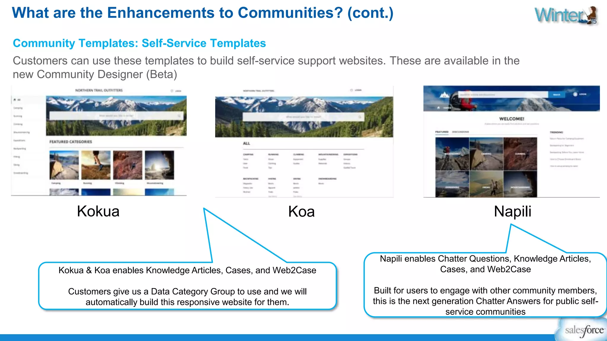 What are the Enhancements to Communities? (cont.) 
Community Templates: Self-Service Templates 
Customers can use these templates to build self-service support websites. These are available in the 
new Community Designer (Beta) 
Kokua Koa Napili 
Kokua & Koa enables Knowledge Articles, Cases, and Web2Case 
Customers give us a Data Category Group to use and we will 
automatically build this responsive website for them. 
Napili enables Chatter Questions, Knowledge Articles, 
Cases, and Web2Case 
Built for users to engage with other community members, 
this is the next generation Chatter Answers for public self-service 
communities 
 