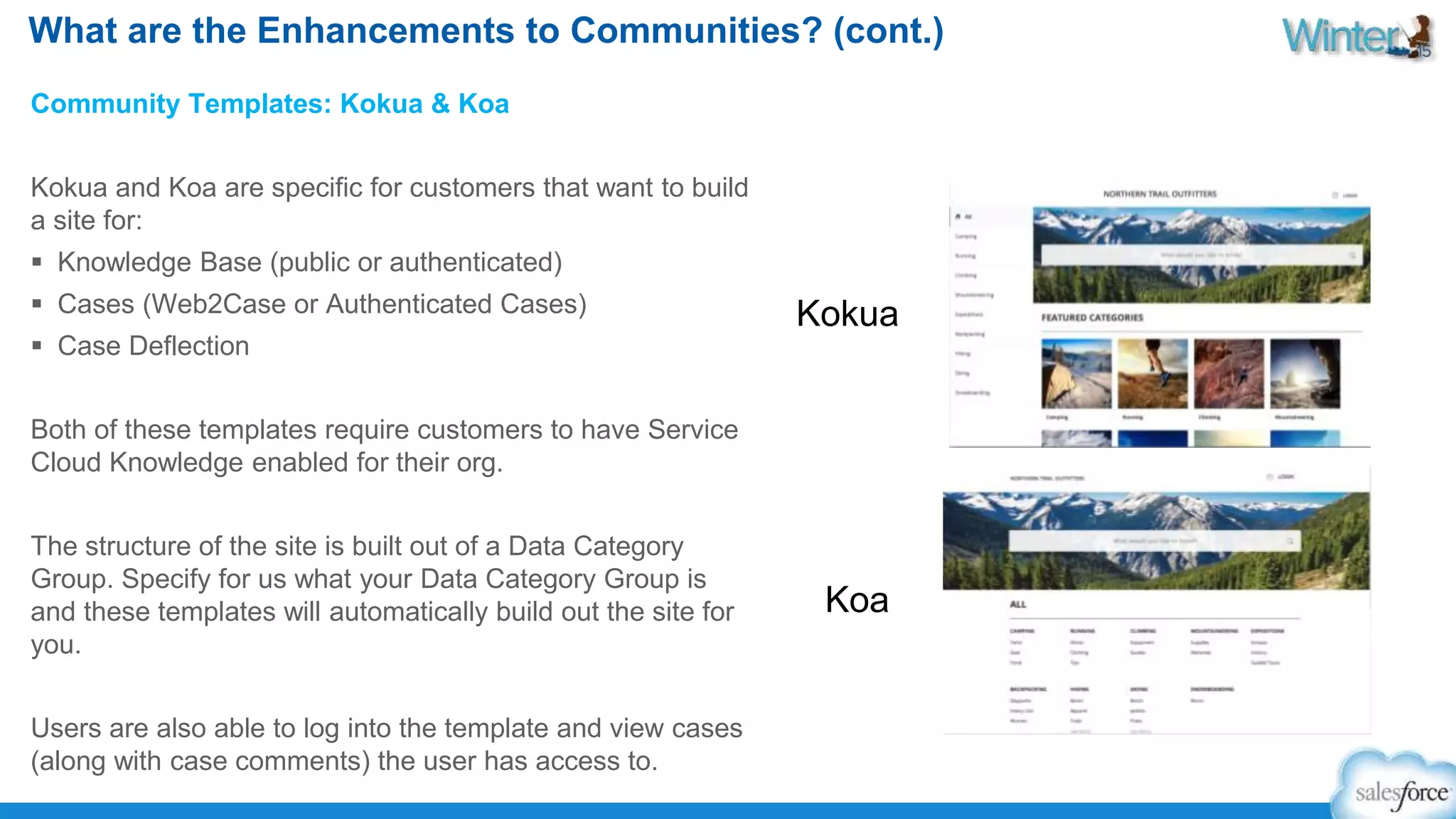 What are the Enhancements to Communities? (cont.) 
Community Templates: Kokua & Koa 
Kokua and Koa are specific for customers that want to build 
a site for: 
 Knowledge Base (public or authenticated) 
 Cases (Web2Case or Authenticated Cases) 
 Case Deflection 
Both of these templates require customers to have Service 
Cloud Knowledge enabled for their org. 
The structure of the site is built out of a Data Category 
Group. Specify for us what your Data Category Group is 
and these templates will automatically build out the site for 
you. 
Users are also able to log into the template and view cases 
(along with case comments) the user has access to. 
Kokua 
Koa 
 