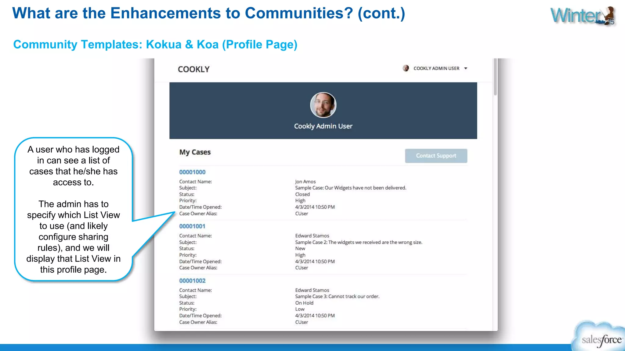 What are the Enhancements to Communities? (cont.) 
Community Templates: Kokua & Koa (Profile Page) 
A user who has logged 
in can see a list of 
cases that he/she has 
access to. 
The admin has to 
specify which List View 
to use (and likely 
configure sharing 
rules), and we will 
display that List View in 
this profile page. 
 