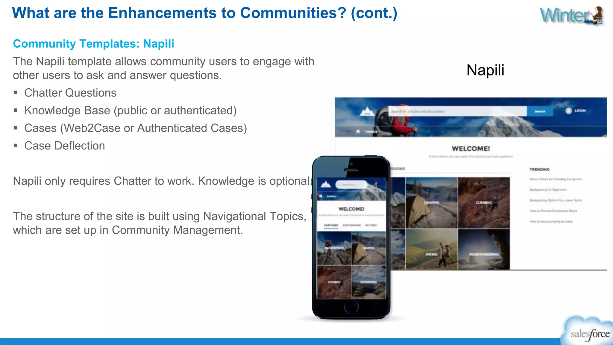 What are the Enhancements to Communities? (cont.) 
Community Templates: Napili 
The Napili template allows community users to engage with 
other users to ask and answer questions. 
 Chatter Questions 
 Knowledge Base (public or authenticated) 
 Cases (Web2Case or Authenticated Cases) 
 Case Deflection 
Napili only requires Chatter to work. Knowledge is optional. 
The structure of the site is built using Navigational Topics, 
which are set up in Community Management. 
Napili 
 