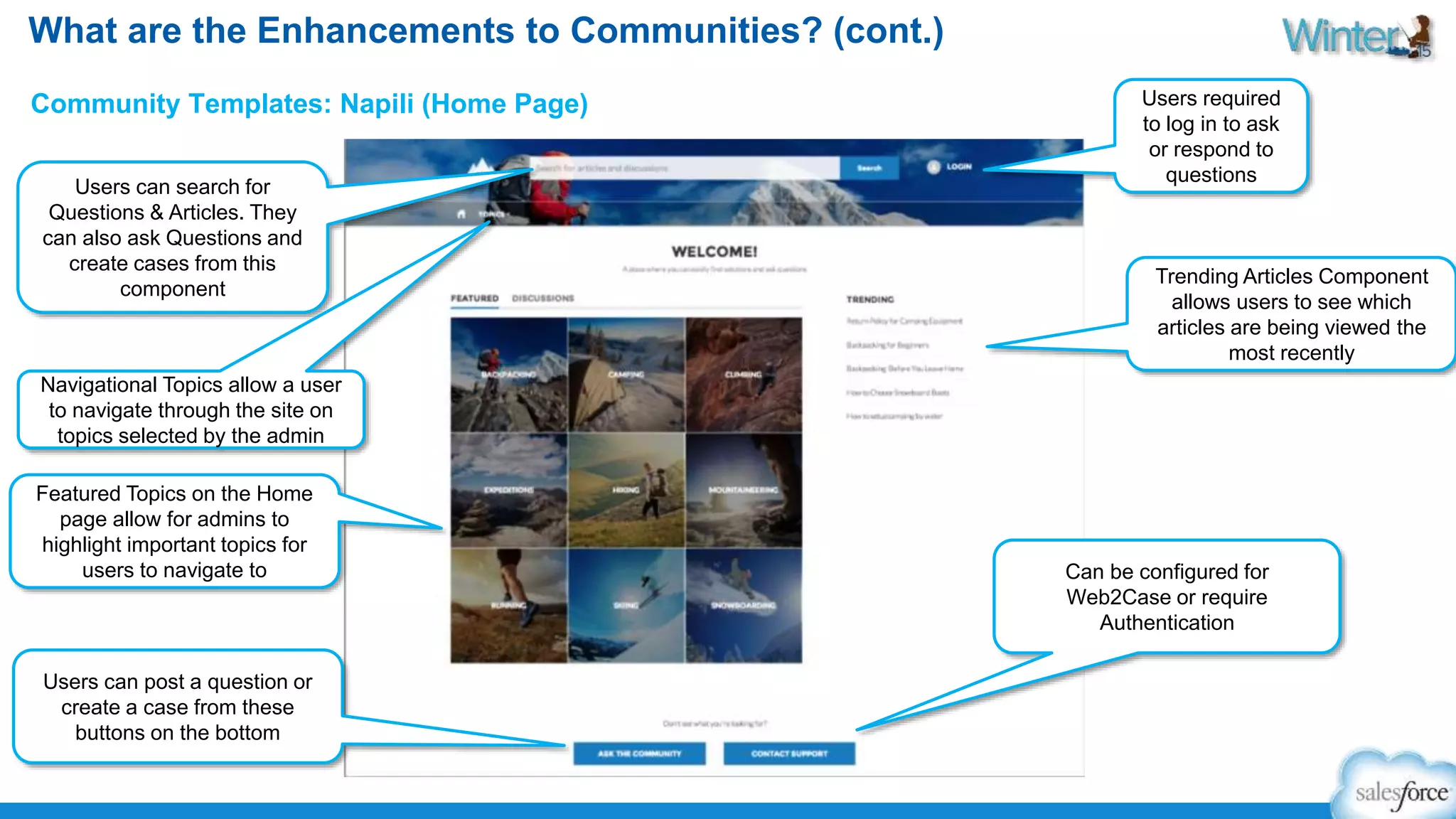 What are the Enhancements to Communities? (cont.) 
Community Templates: Napili (Home Page) 
Users can search for 
Questions & Articles. They 
can also ask Questions and 
create cases from this 
component 
Featured Topics on the Home 
page allow for admins to 
highlight important topics for 
users to navigate to 
Users can post a question or 
create a case from these 
buttons on the bottom 
Users required 
to log in to ask 
or respond to 
questions 
Trending Articles Component 
allows users to see which 
articles are being viewed the 
most recently 
Navigational Topics allow a user 
to navigate through the site on 
topics selected by the admin 
Can be configured for 
Web2Case or require 
Authentication 
 