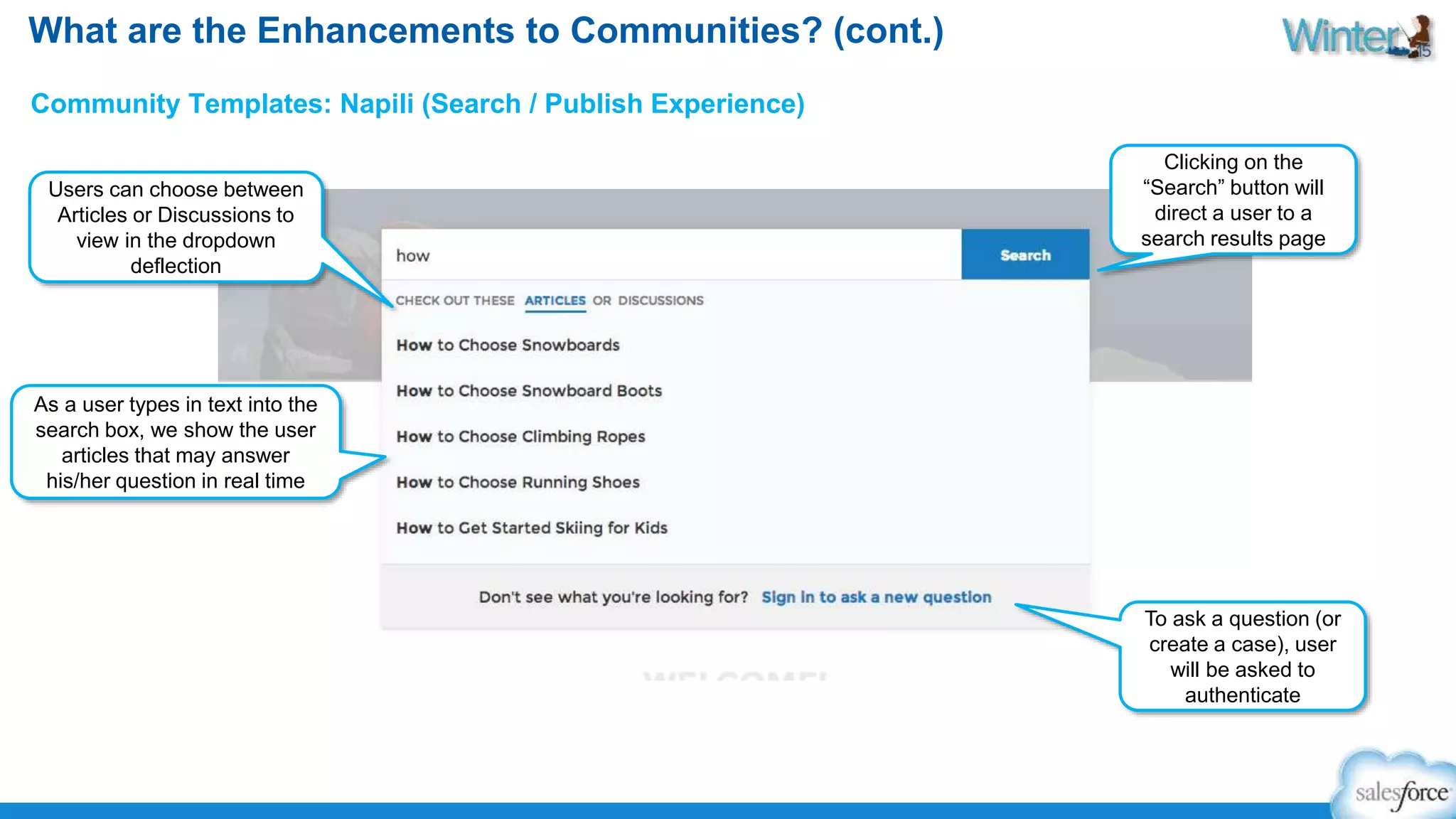 What are the Enhancements to Communities? (cont.) 
Community Templates: Napili (Search / Publish Experience) 
As a user types in text into the 
search box, we show the user 
articles that may answer 
his/her question in real time 
Clicking on the 
“Search” button will 
direct a user to a 
search results page 
Users can choose between 
Articles or Discussions to 
view in the dropdown 
deflection 
To ask a question (or 
create a case), user 
will be asked to 
authenticate 
 