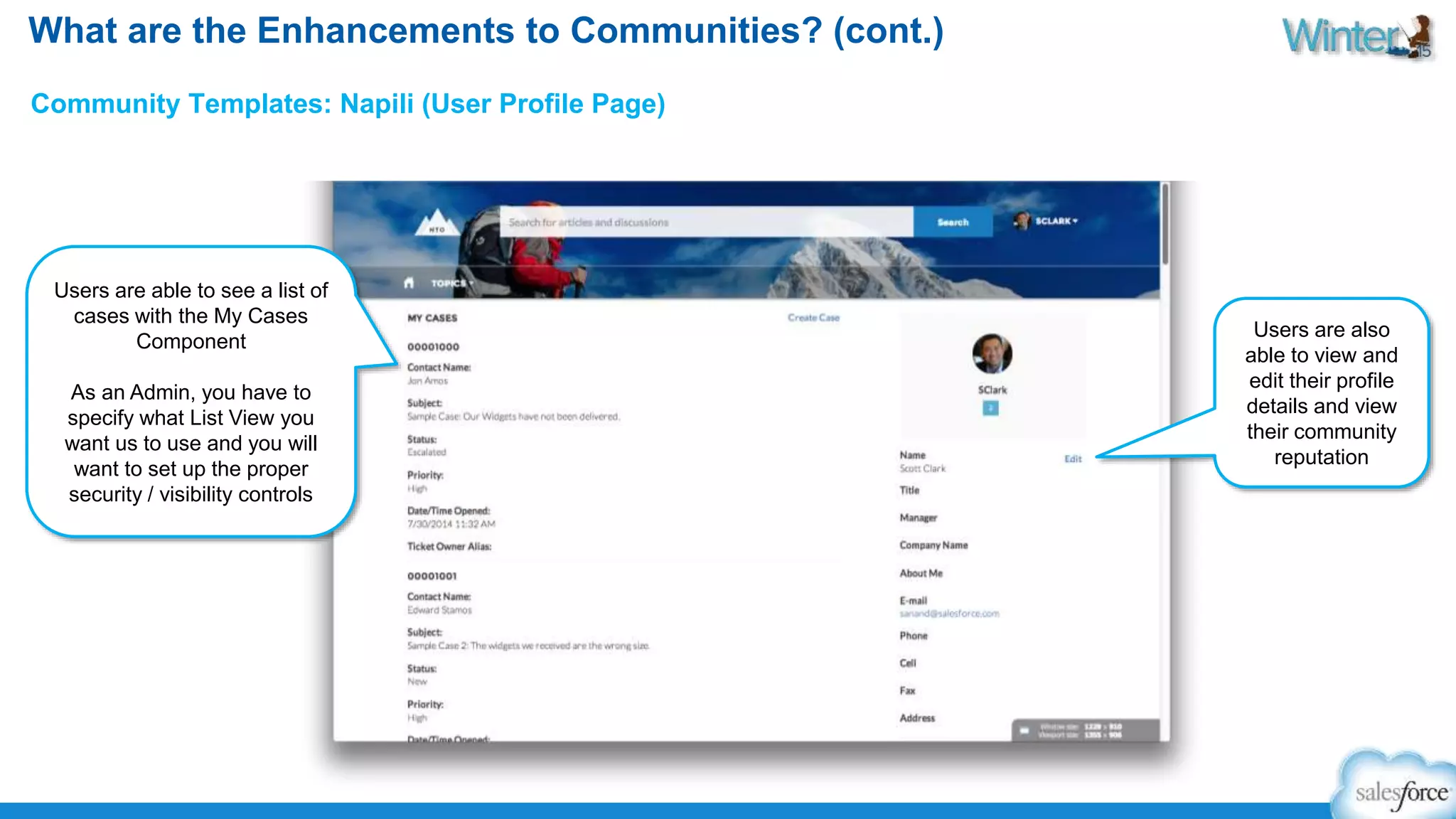 What are the Enhancements to Communities? (cont.) 
Community Templates: Napili (User Profile Page) 
Users are able to see a list of 
cases with the My Cases 
Component 
As an Admin, you have to 
specify what List View you 
want us to use and you will 
want to set up the proper 
security / visibility controls 
Users are also 
able to view and 
edit their profile 
details and view 
their community 
reputation 
 
