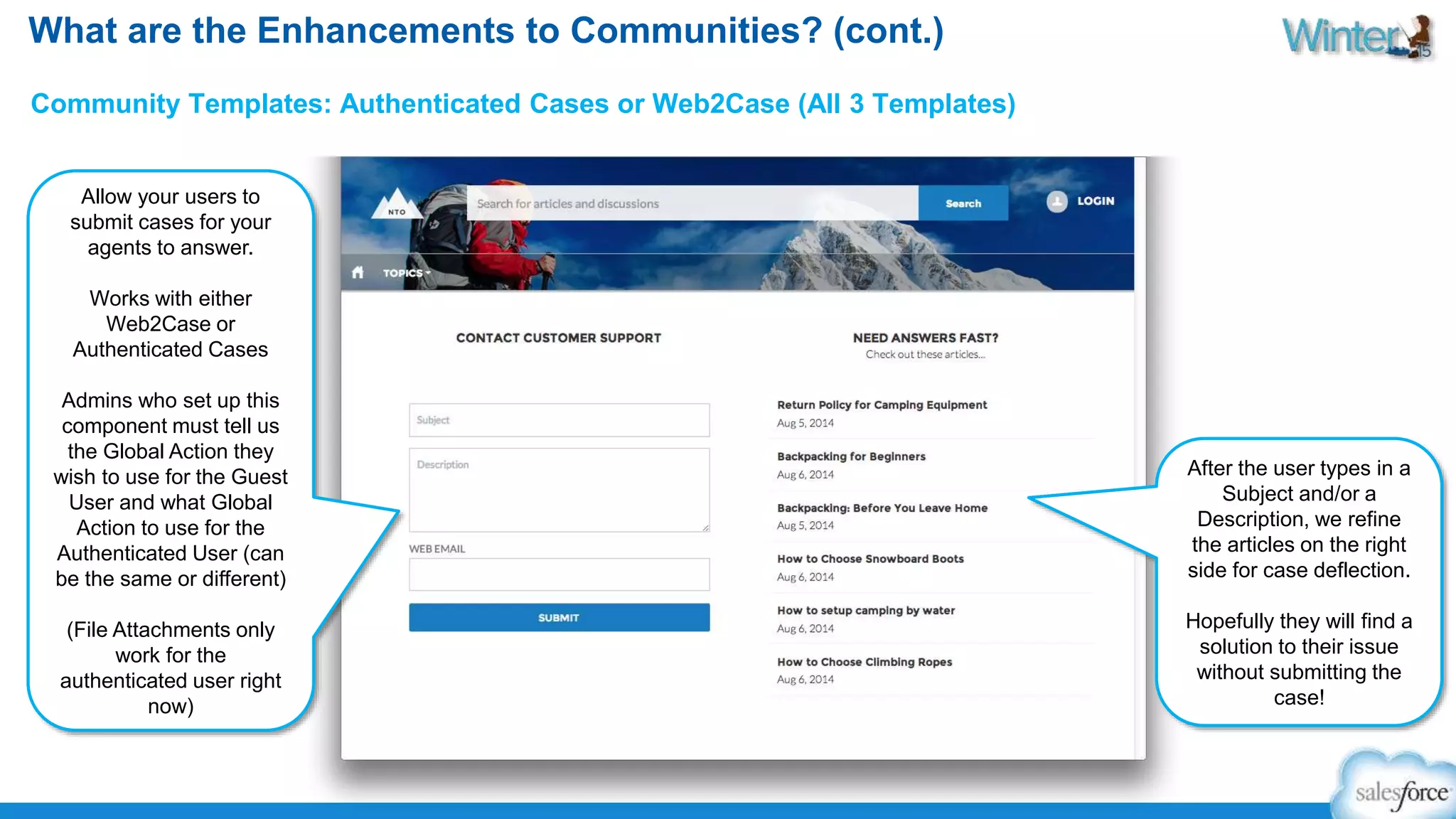 What are the Enhancements to Communities? (cont.) 
Community Templates: Authenticated Cases or Web2Case (All 3 Templates) 
Allow your users to 
submit cases for your 
agents to answer. 
Works with either 
Web2Case or 
Authenticated Cases 
Admins who set up this 
component must tell us 
the Global Action they 
wish to use for the Guest 
User and what Global 
Action to use for the 
Authenticated User (can 
be the same or different) 
(File Attachments only 
work for the 
authenticated user right 
now) 
After the user types in a 
Subject and/or a 
Description, we refine 
the articles on the right 
side for case deflection. 
Hopefully they will find a 
solution to their issue 
without submitting the 
case! 
 