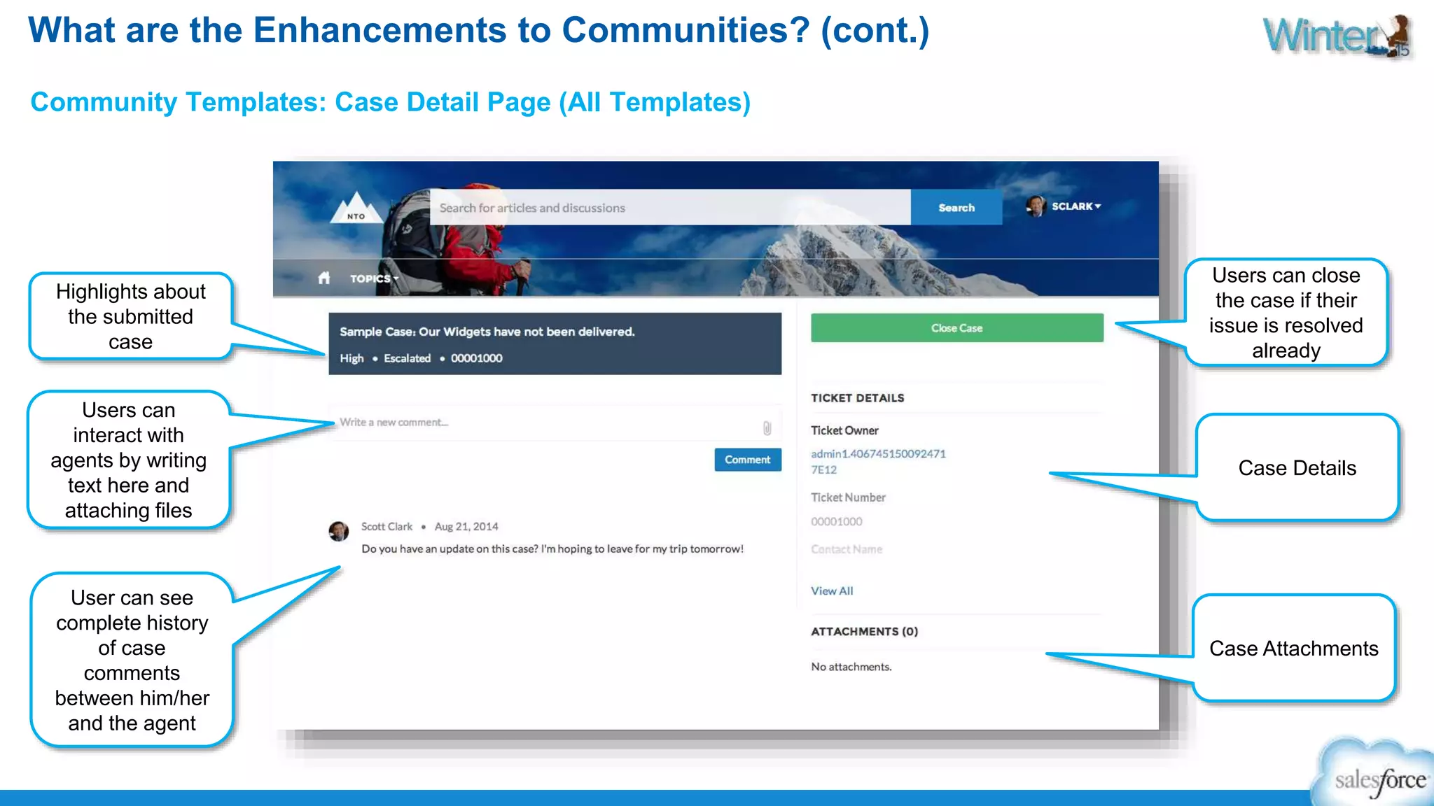 What are the Enhancements to Communities? (cont.) 
Community Templates: Case Detail Page (All Templates) 
Highlights about 
the submitted 
case 
Users can 
interact with 
agents by writing 
text here and 
attaching files 
User can see 
complete history 
of case 
comments 
between him/her 
and the agent 
Users can close 
the case if their 
issue is resolved 
already 
Case Details 
Case Attachments 
 