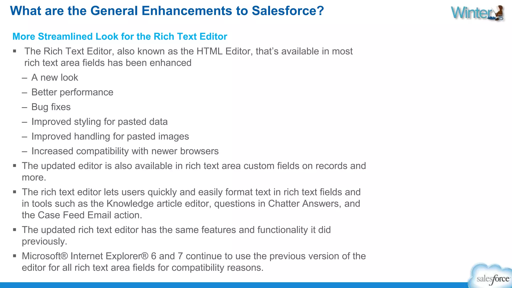What are the General Enhancements to Salesforce? 
More Streamlined Look for the Rich Text Editor 
 The Rich Text Editor, also known as the HTML Editor, that’s available in most 
rich text area fields has been enhanced 
– A new look 
– Better performance 
– Bug fixes 
– Improved styling for pasted data 
– Improved handling for pasted images 
– Increased compatibility with newer browsers 
 The updated editor is also available in rich text area custom fields on records and 
more. 
 The rich text editor lets users quickly and easily format text in rich text fields and 
in tools such as the Knowledge article editor, questions in Chatter Answers, and 
the Case Feed Email action. 
 The updated rich text editor has the same features and functionality it did 
previously. 
 Microsoft® Internet Explorer® 6 and 7 continue to use the previous version of the 
editor for all rich text area fields for compatibility reasons. 
 