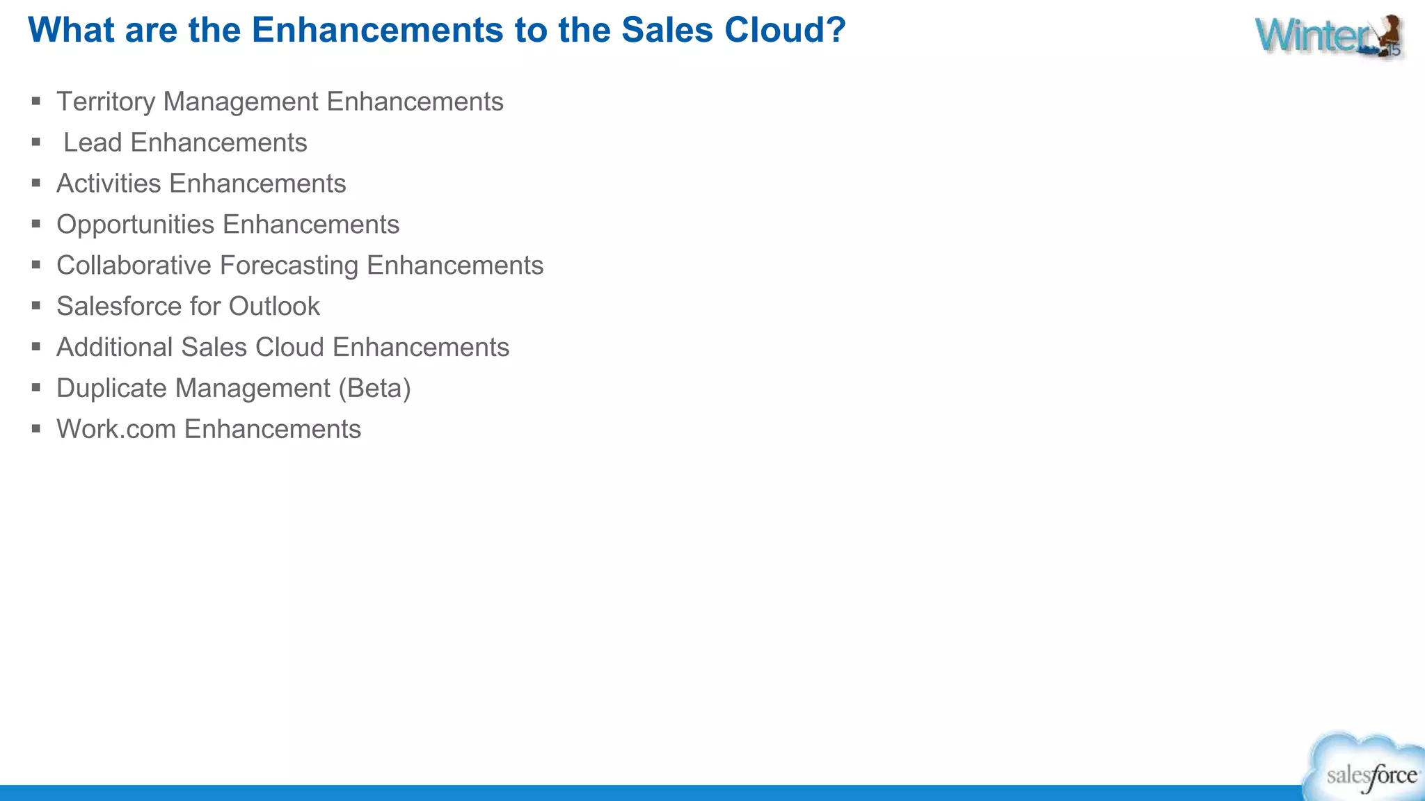 What are the Enhancements to the Sales Cloud? 
 Territory Management Enhancements 
 Lead Enhancements 
 Activities Enhancements 
 Opportunities Enhancements 
 Collaborative Forecasting Enhancements 
 Salesforce for Outlook 
 Additional Sales Cloud Enhancements 
 Duplicate Management (Beta) 
 Work.com Enhancements 
 