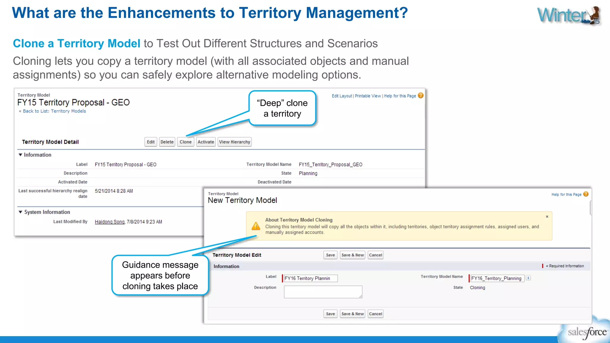 What are the Enhancements to Territory Management? 
Clone a Territory Model to Test Out Different Structures and Scenarios 
Cloning lets you copy a territory model (with all associated objects and manual 
assignments) so you can safely explore alternative modeling options. 
“Deep” clone 
a territory 
Guidance message 
appears before 
cloning takes place 
 