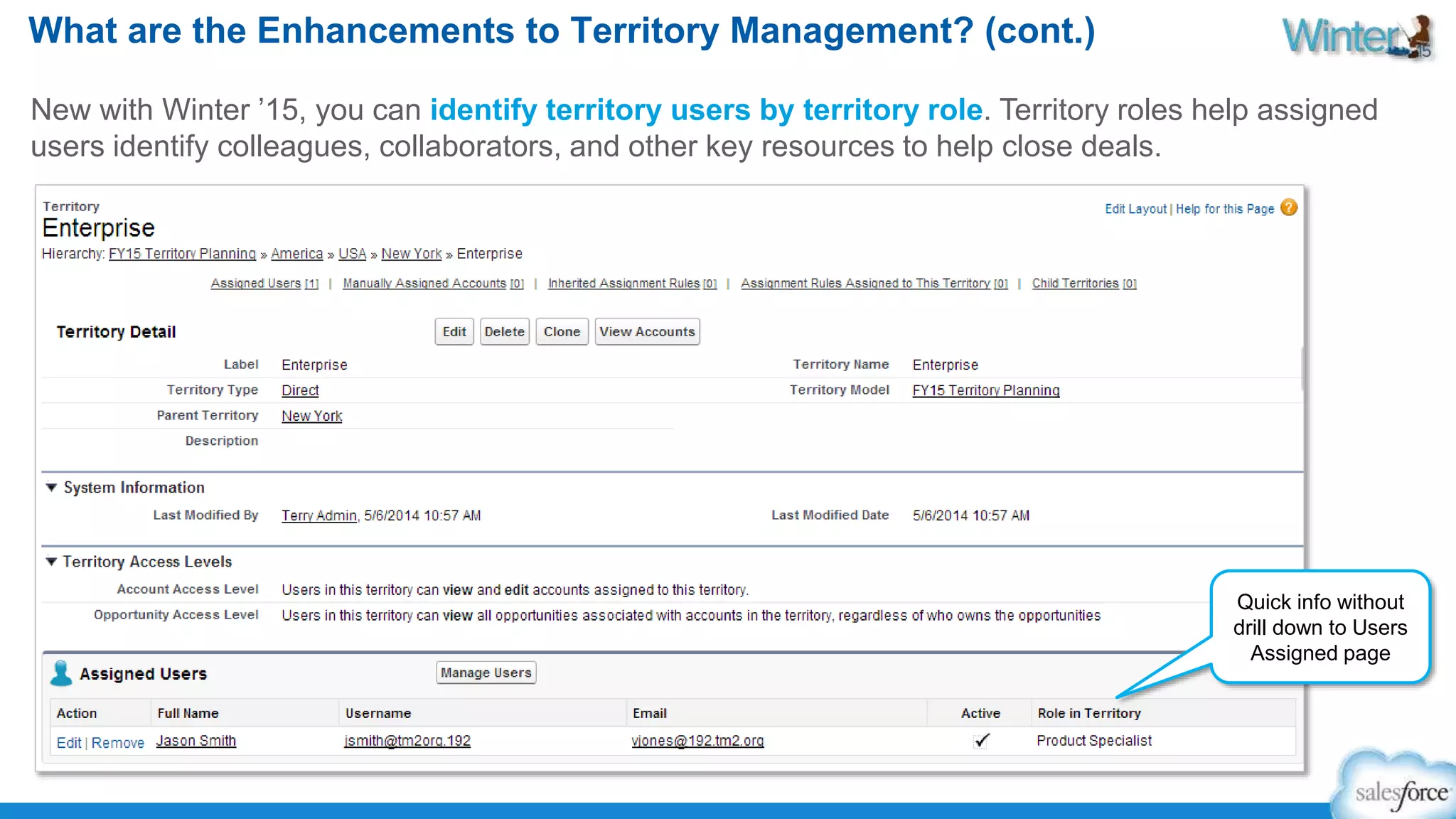 What are the Enhancements to Territory Management? (cont.) 
New with Winter ’15, you can identify territory users by territory role. Territory roles help assigned 
users identify colleagues, collaborators, and other key resources to help close deals. 
Quick info without 
drill down to Users 
Assigned page 
 