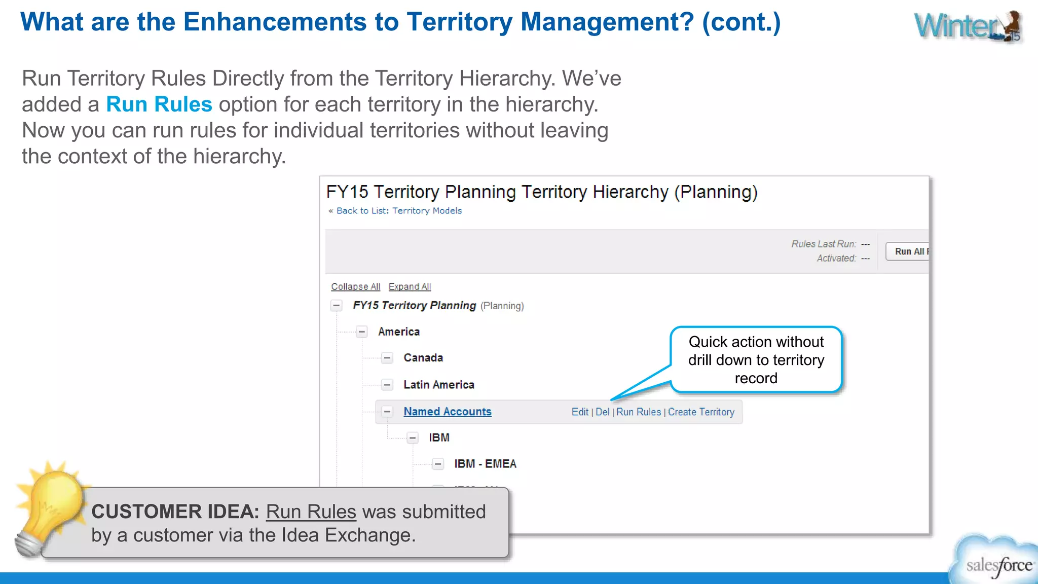 What are the Enhancements to Territory Management? (cont.) 
Run Territory Rules Directly from the Territory Hierarchy. We’ve 
added a Run Rules option for each territory in the hierarchy. 
Now you can run rules for individual territories without leaving 
the context of the hierarchy. 
Quick action without 
drill down to territory 
record 
CUSTOMER IDEA: Run Rules was submitted 
by a customer via the Idea Exchange. 
 