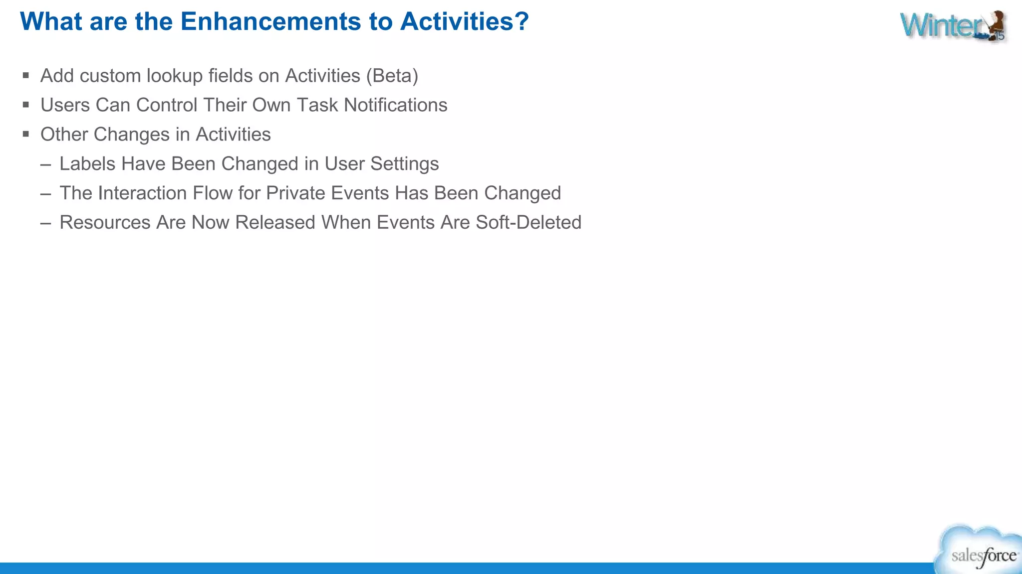 What are the Enhancements to Activities? 
 Add custom lookup fields on Activities (Beta) 
 Users Can Control Their Own Task Notifications 
 Other Changes in Activities 
– Labels Have Been Changed in User Settings 
– The Interaction Flow for Private Events Has Been Changed 
– Resources Are Now Released When Events Are Soft-Deleted 
 