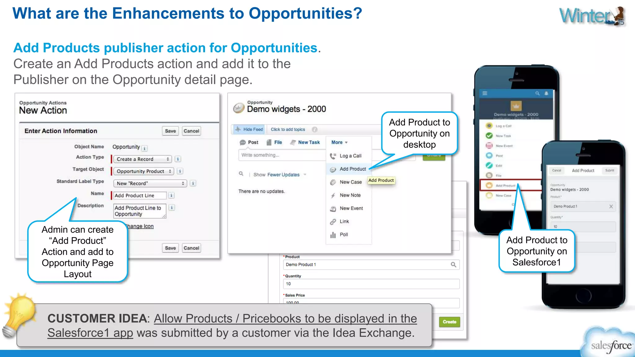 What are the Enhancements to Opportunities? 
Add Products publisher action for Opportunities. 
Create an Add Products action and add it to the 
Publisher on the Opportunity detail page. 
Admin can create 
“Add Product” 
Action and add to 
Opportunity Page 
Layout 
Add Product to 
Opportunity on 
desktop 
Add Product to 
Opportunity on 
Salesforce1 
CUSTOMER IDEA: Allow Products / Pricebooks to be displayed in the 
Salesforce1 app was submitted by a customer via the Idea Exchange. 
 