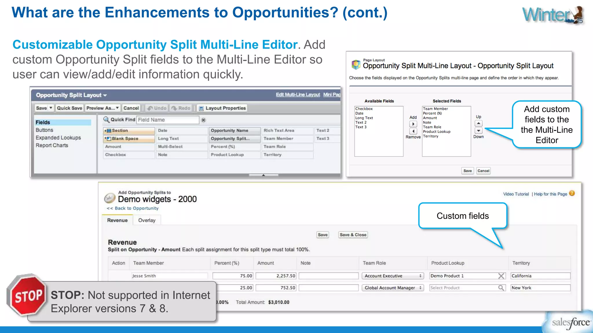 What are the Enhancements to Opportunities? (cont.) 
Customizable Opportunity Split Multi-Line Editor. Add 
custom Opportunity Split fields to the Multi-Line Editor so 
user can view/add/edit information quickly. 
Add custom 
fields to the 
the Multi-Line 
Editor 
Custom fields 
STOP: Not supported in Internet 
Explorer versions 7 & 8. 
 