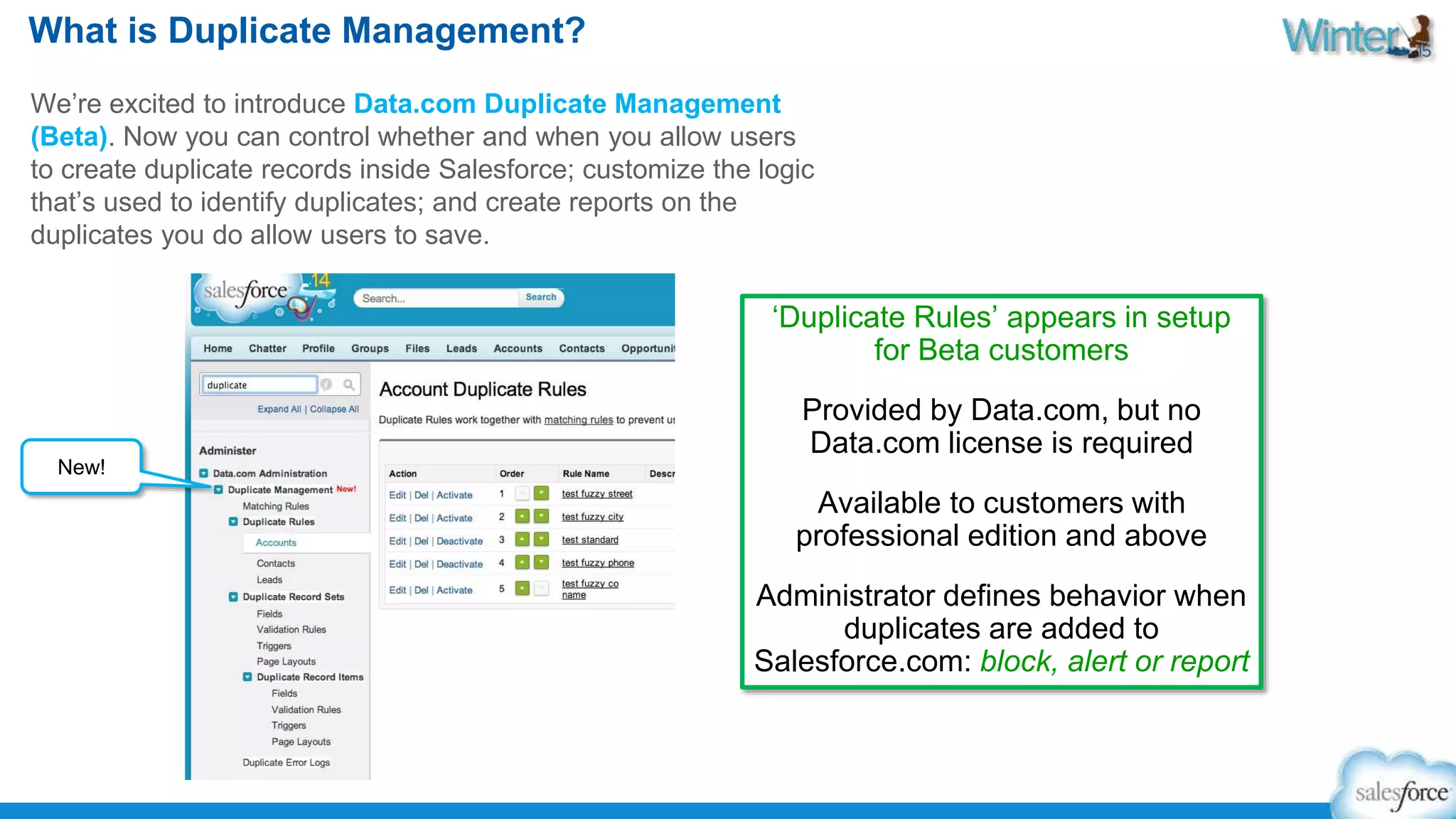What is Duplicate Management? 
We’re excited to introduce Data.com Duplicate Management 
(Beta). Now you can control whether and when you allow users 
to create duplicate records inside Salesforce; customize the logic 
that’s used to identify duplicates; and create reports on the 
duplicates you do allow users to save. 
‘Duplicate Rules’ appears in setup 
for Beta customers 
Provided by Data.com, but no 
Data.com license is required 
Available to customers with 
professional edition and above 
Administrator defines behavior when 
duplicates are added to 
Salesforce.com: block, alert or report 
New! 
 