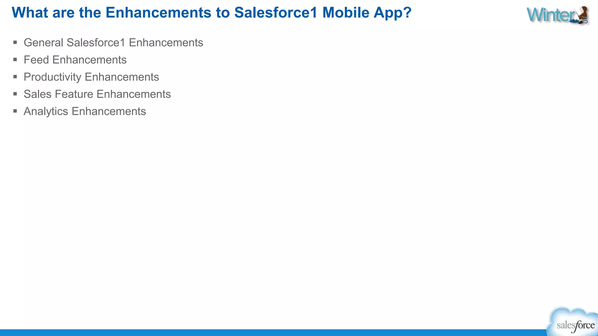 What are the Enhancements to Salesforce1 Mobile App? 
 General Salesforce1 Enhancements 
 Feed Enhancements 
 Productivity Enhancements 
 Sales Feature Enhancements 
 Analytics Enhancements 
 