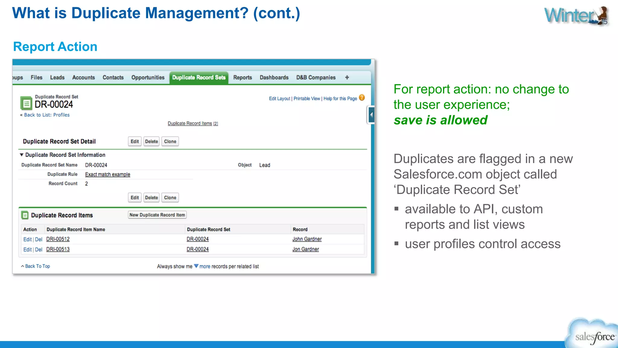 What is Duplicate Management? (cont.) 
Report Action 
For report action: no change to 
the user experience; 
save is allowed 
Duplicates are flagged in a new 
Salesforce.com object called 
‘Duplicate Record Set’ 
 available to API, custom 
reports and list views 
 user profiles control access 
 