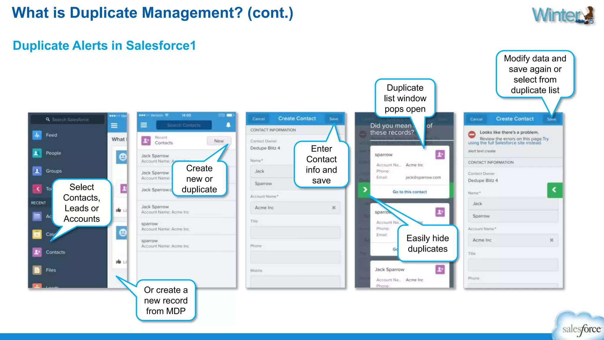 What is Duplicate Management? (cont.) 
Duplicate Alerts in Salesforce1 
Select 
Contacts, 
Leads or 
Accounts 
Create 
new or 
duplicate 
Or create a 
new record 
from MDP 
Enter 
Contact 
info and 
save 
Duplicate 
list window 
pops open 
Easily hide 
duplicates 
Modify data and 
save again or 
select from 
duplicate list 
 