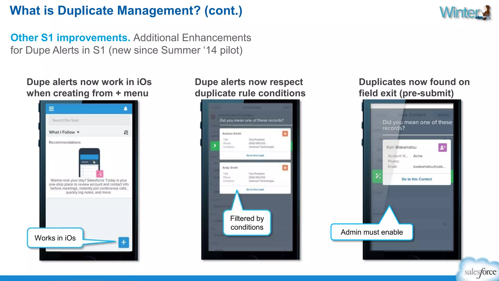 What is Duplicate Management? (cont.) 
Other S1 improvements. Additional Enhancements 
for Dupe Alerts in S1 (new since Summer ‘14 pilot) 
Dupe alerts now work in iOs 
when creating from + menu 
Duplicates now found on 
field exit (pre-submit) 
Dupe alerts now respect 
duplicate rule conditions 
Works in iOs 
Filtered by 
conditions 
Admin must enable 
 