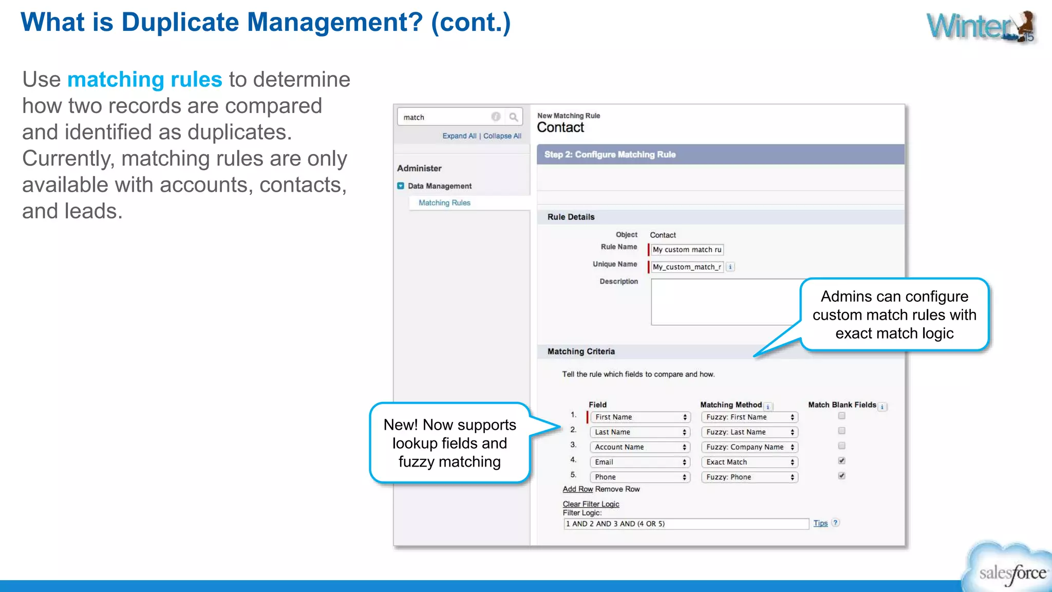 What is Duplicate Management? (cont.) 
Use matching rules to determine 
how two records are compared 
and identified as duplicates. 
Currently, matching rules are only 
available with accounts, contacts, 
and leads. 
New! Now supports 
lookup fields and 
fuzzy matching 
Admins can configure 
custom match rules with 
exact match logic 
 