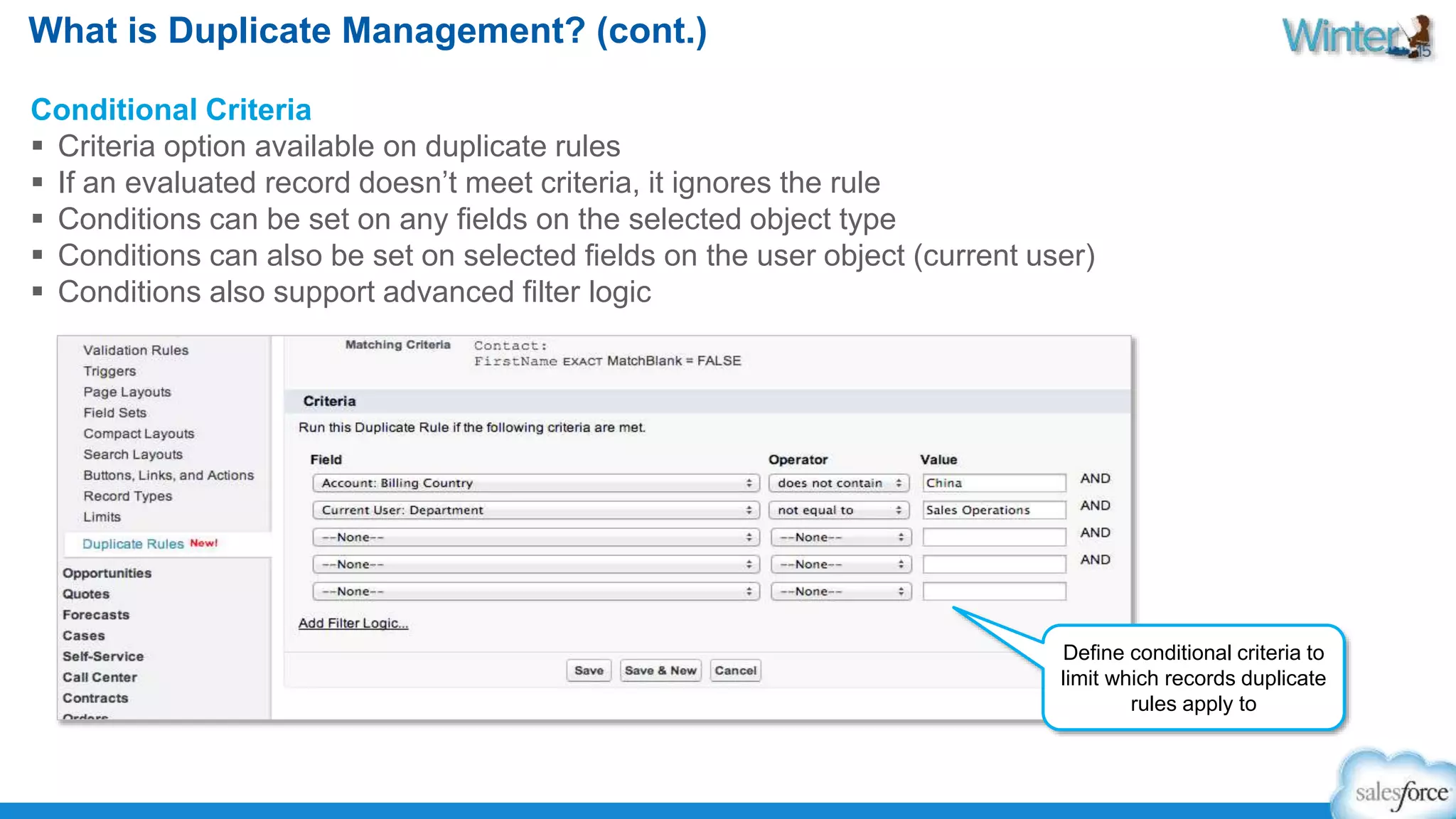 What is Duplicate Management? (cont.) 
Conditional Criteria 
 Criteria option available on duplicate rules 
 If an evaluated record doesn’t meet criteria, it ignores the rule 
 Conditions can be set on any fields on the selected object type 
 Conditions can also be set on selected fields on the user object (current user) 
 Conditions also support advanced filter logic 
Define conditional criteria to 
limit which records duplicate 
rules apply to 
 