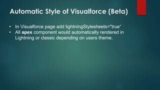 Automatic Style of Visualforce (Beta)
• In Visualforce page add lightningStylesheets="true“
• All apex component would automatically rendered in
Lightning or classic depending on users theme.
 