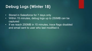 Debug Logs (Winter 18)
• Stored in Salesforce for 7 days only
• Within 15 minutes, debug logs up to 250MB can be
captured
• If we reach 250MB in 15 minutes, trace flags disabled
and email sent to user who last modified it.
 