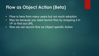 Flow as Object Action (Beta)
• Flow is here from many years but not much adoption
• May be because you need launch flow by wrapping it in
VF or find out URL
• Now we can launch flow as Object specific Action
 