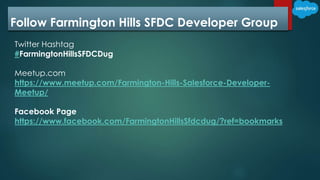 Follow Farmington Hills SFDC Developer Group
Twitter Hashtag
#FarmingtonHillsSFDCDug
Meetup.com
https://www.meetup.com/Farmington-Hills-Salesforce-Developer-
Meetup/
Facebook Page
https://www.facebook.com/FarmingtonHillsSfdcdug/?ref=bookmarks
 