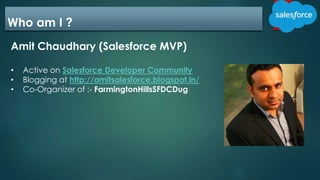 Who am I ?
Amit Chaudhary (Salesforce MVP)
• Active on Salesforce Developer Community
• Blogging at http://amitsalesforce.blogspot.in/
• Co-Organizer of :- FarmingtonHillsSFDCDug
 