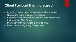 Client Payload limit increased
• Lightning Component batches server side actions in
Queue and make single server request
• Lightning Payload contains all server side actions and
their data in JSON format.
• Previously limit was 1MB but now its 4MB
• More power to Lightning Components
 