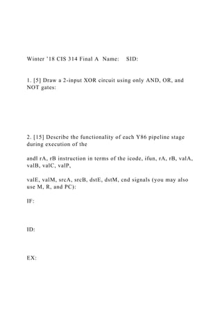 Winter ’18 CIS 314 Final A Name: SID:
1. [5] Draw a 2-input XOR circuit using only AND, OR, and
NOT gates:
2. [15] Describe the functionality of each Y86 pipeline stage
during execution of the
andl rA, rB instruction in terms of the icode, ifun, rA, rB, valA,
valB, valC, valP,
valE, valM, srcA, srcB, dstE, dstM, cnd signals (you may also
use M, R, and PC):
IF:
ID:
EX:
 