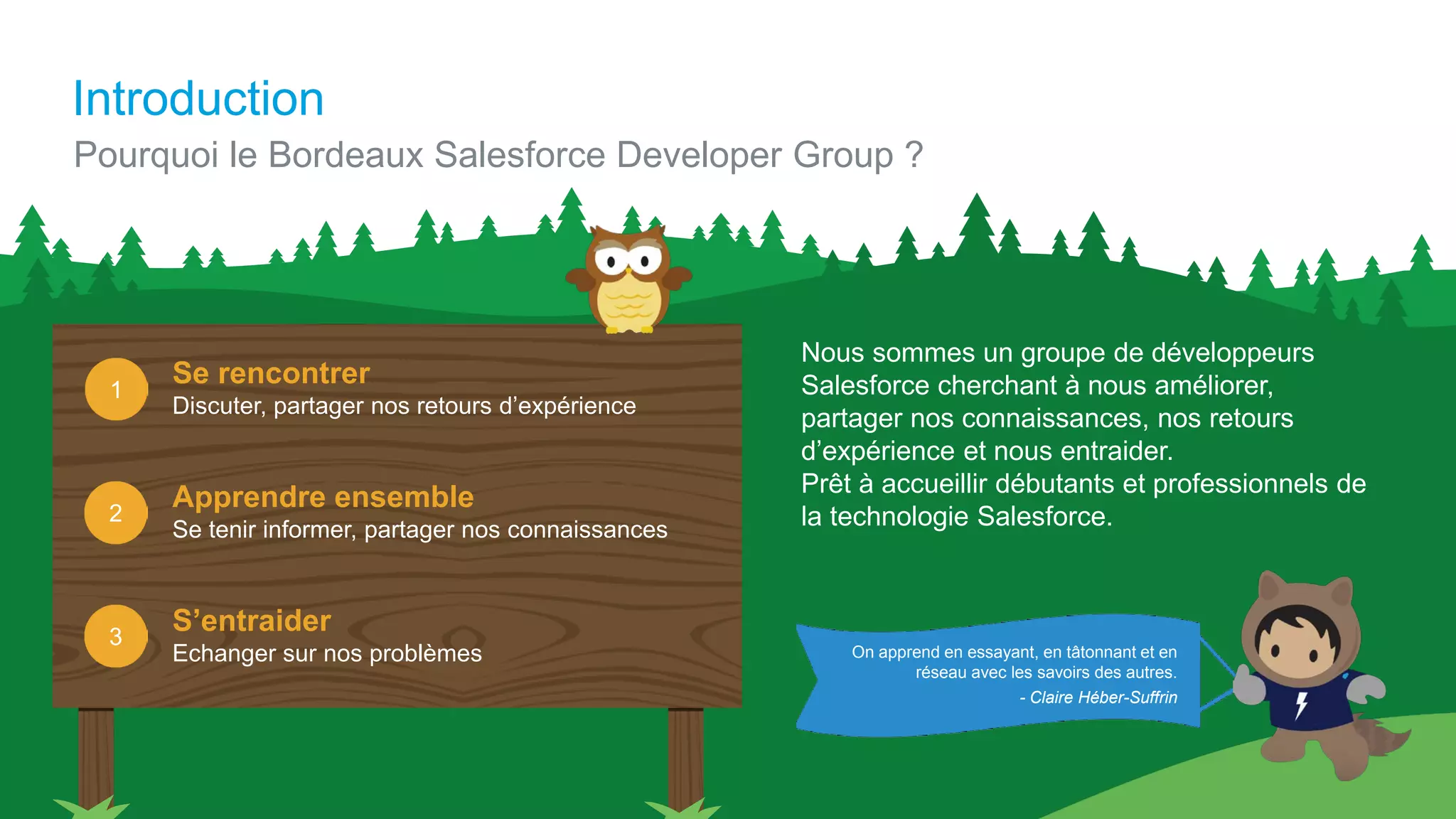Introduction
Nous sommes un groupe de développeurs
Salesforce cherchant à nous améliorer,
partager nos connaissances, nos retours
d’expérience et nous entraider.
Prêt à accueillir débutants et professionnels de
la technologie Salesforce.
On apprend en essayant, en tâtonnant et en
réseau avec les savoirs des autres.
Pourquoi le Bordeaux Salesforce Developer Group ?
Se rencontrer
Discuter, partager nos retours d’expérience
Apprendre ensemble
Se tenir informer, partager nos connaissances
S’entraider
Echanger sur nos problèmes
2
1
3
- Claire Héber-Suffrin
 