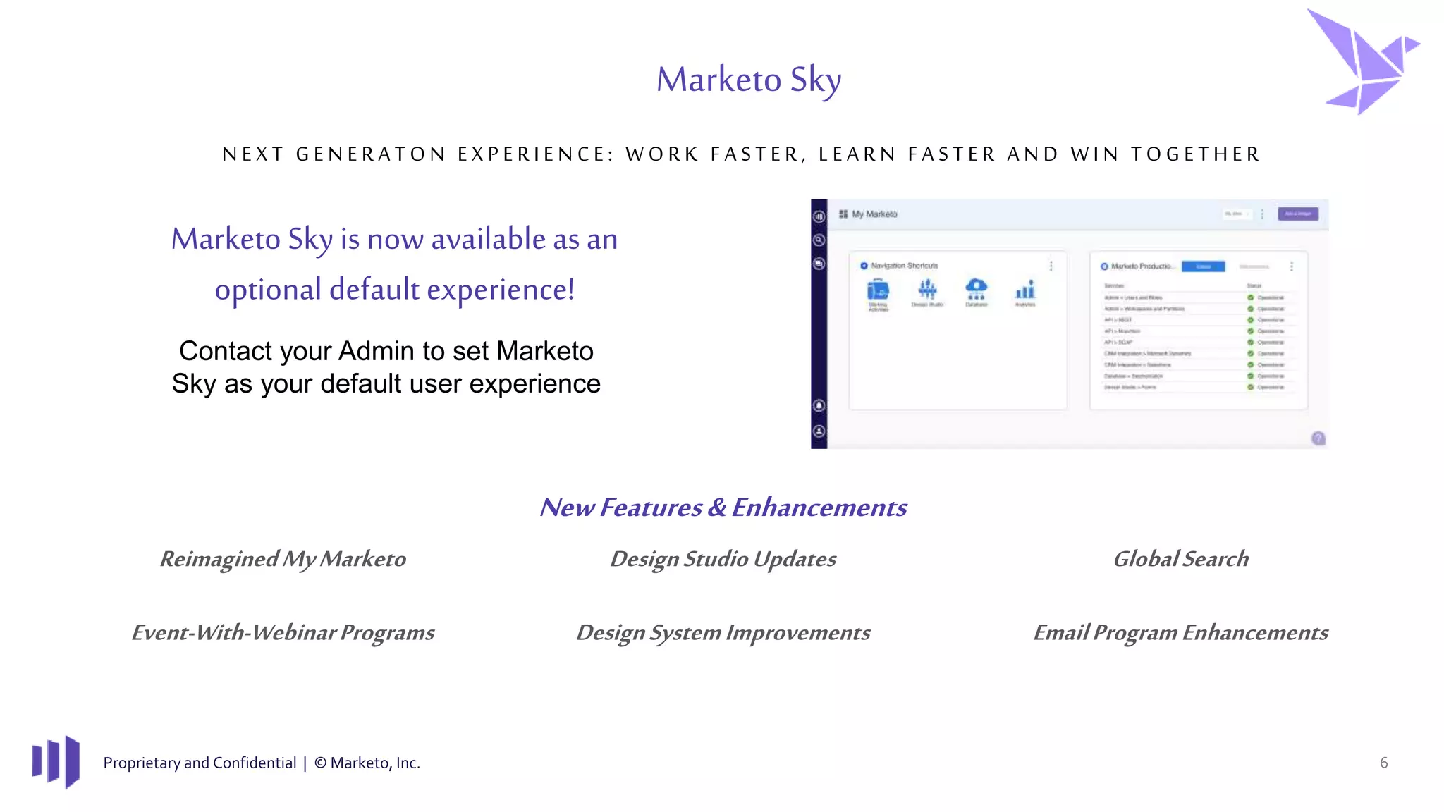 Proprietary and Confidential | © Marketo, Inc. 6
N E X T G E N E R A T O N E X P E R I E N C E : W O R K F A S T E R , L E A R N F A S T E R A N D W I N T O G E T H E R
Marketo Sky
DesignStudioUpdatesReimaginedMyMarketo GlobalSearch
EmailProgramEnhancementsEvent-With-WebinarPrograms DesignSystemImprovements
NewFeatures&Enhancements
Contact your Admin to set Marketo
Sky as your default user experience
Marketo Sky is now availableasan
optional default experience!
 