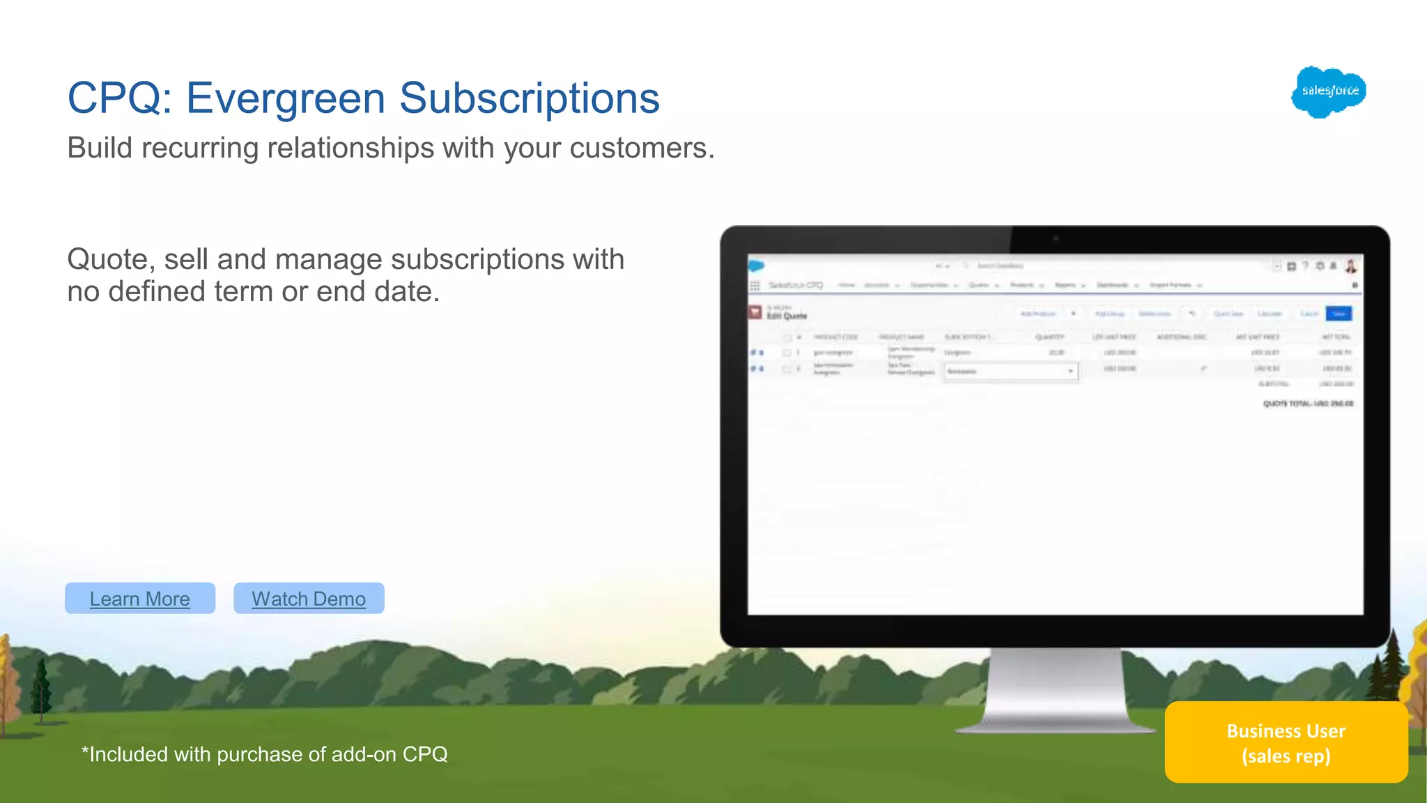Business User
(sales rep)
CPQ: Evergreen Subscriptions
Quote, sell and manage subscriptions with
no defined term or end date.
Build recurring relationships with your customers.
*Included with purchase of add-on CPQ
Learn More Watch Demo
 