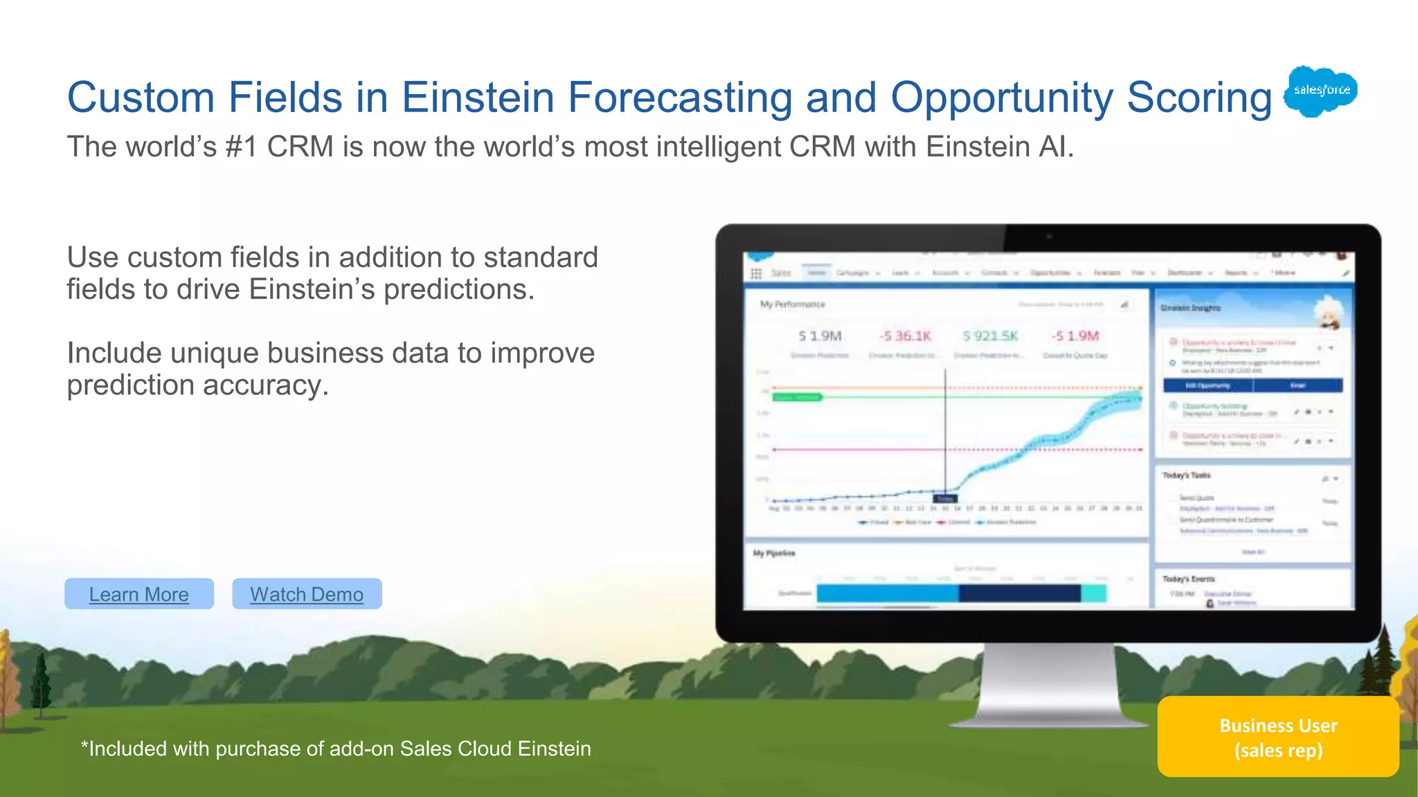 Business User
(sales rep)
Custom Fields in Einstein Forecasting and Opportunity Scoring
Use custom fields in addition to standard
fields to drive Einstein’s predictions.
Include unique business data to improve
prediction accuracy.
The world’s #1 CRM is now the world’s most intelligent CRM with Einstein AI.
Learn More Watch Demo
*Included with purchase of add-on Sales Cloud Einstein
 
