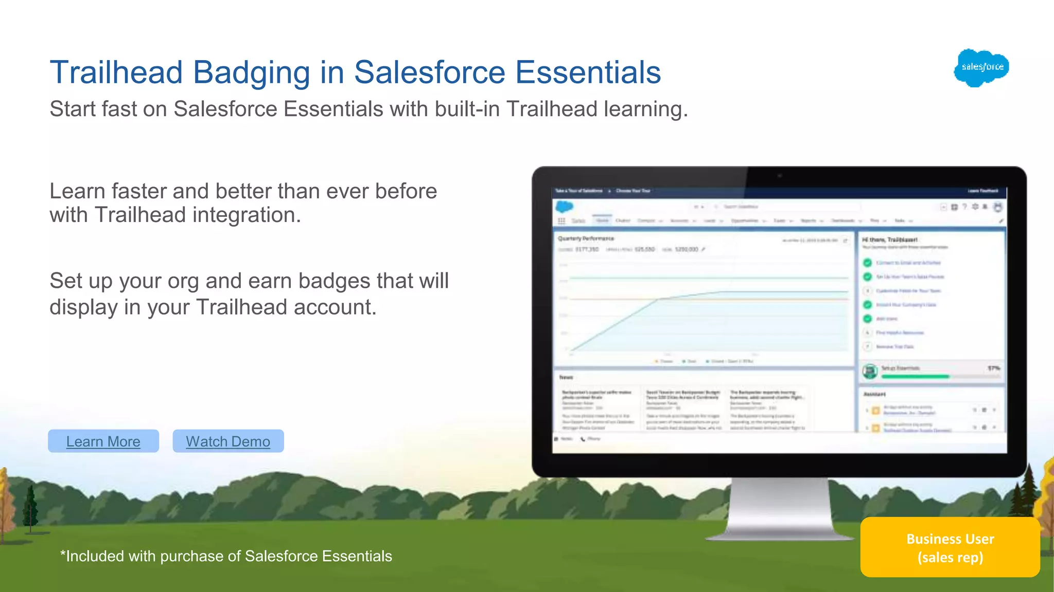 Business User
(sales rep)
Trailhead Badging in Salesforce Essentials
Learn faster and better than ever before
with Trailhead integration.
Set up your org and earn badges that will
display in your Trailhead account.
Start fast on Salesforce Essentials with built-in Trailhead learning.
Learn More Watch Demo
*Included with purchase of Salesforce Essentials
 