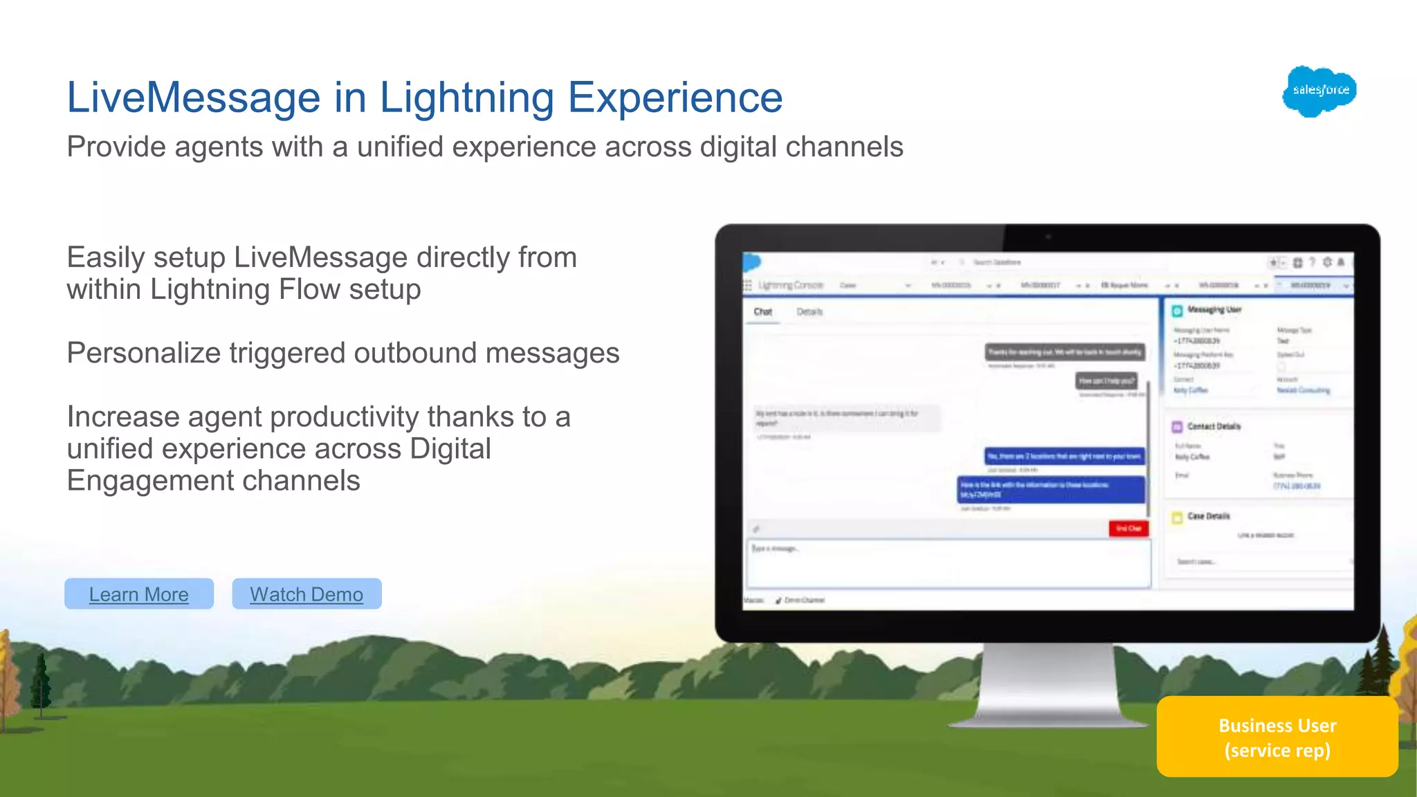 Business User
(service rep)
LiveMessage in Lightning Experience
Easily setup LiveMessage directly from
within Lightning Flow setup
Personalize triggered outbound messages
Increase agent productivity thanks to a
unified experience across Digital
Engagement channels
Provide agents with a unified experience across digital channels
Learn More Watch Demo
 