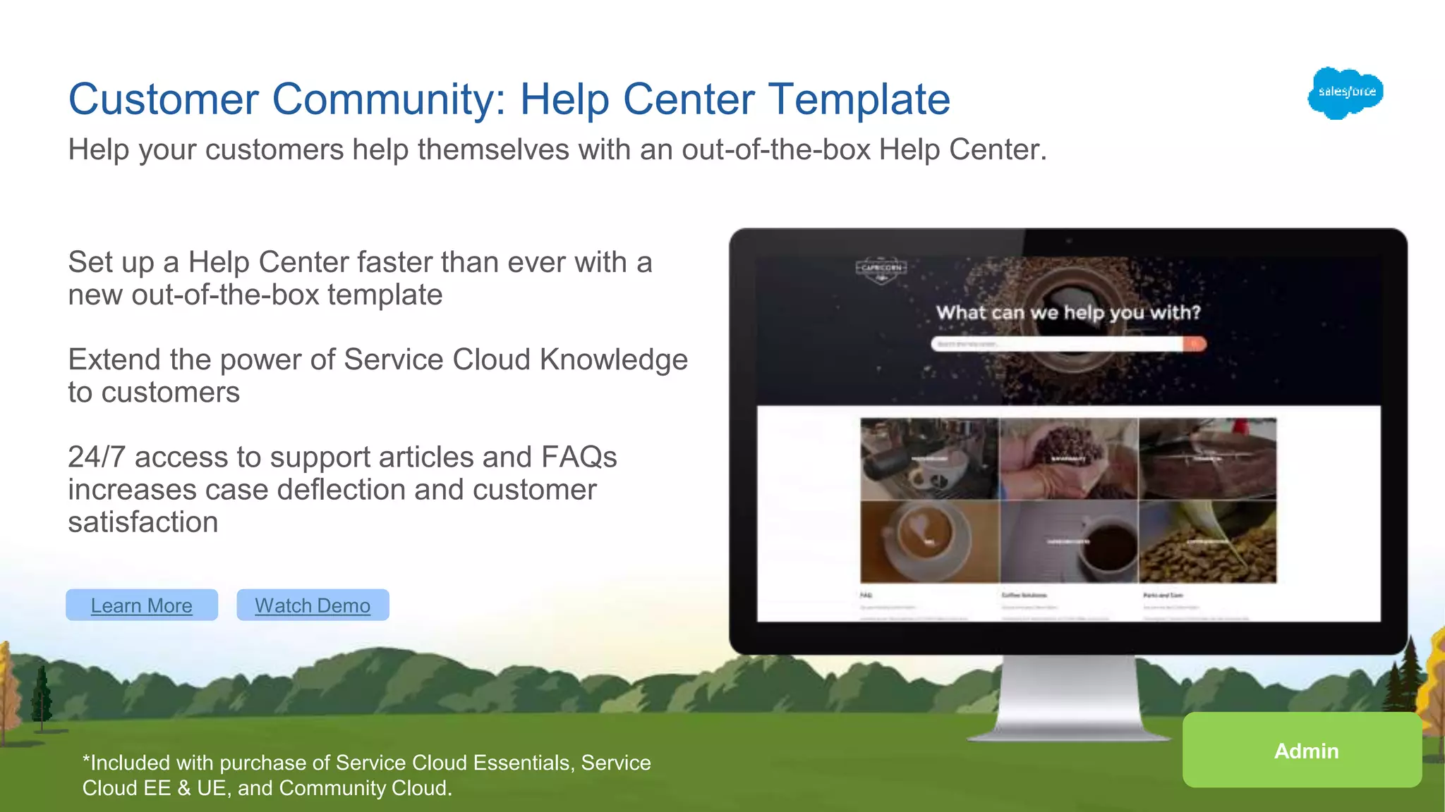 Customer Community: Help Center Template
Set up a Help Center faster than ever with a
new out-of-the-box template
Extend the power of Service Cloud Knowledge
to customers
24/7 access to support articles and FAQs
increases case deflection and customer
satisfaction
Help your customers help themselves with an out-of-the-box Help Center.
Learn More
Admin
*Included with purchase of Service Cloud Essentials, Service
Cloud EE & UE, and Community Cloud.
Watch Demo
 