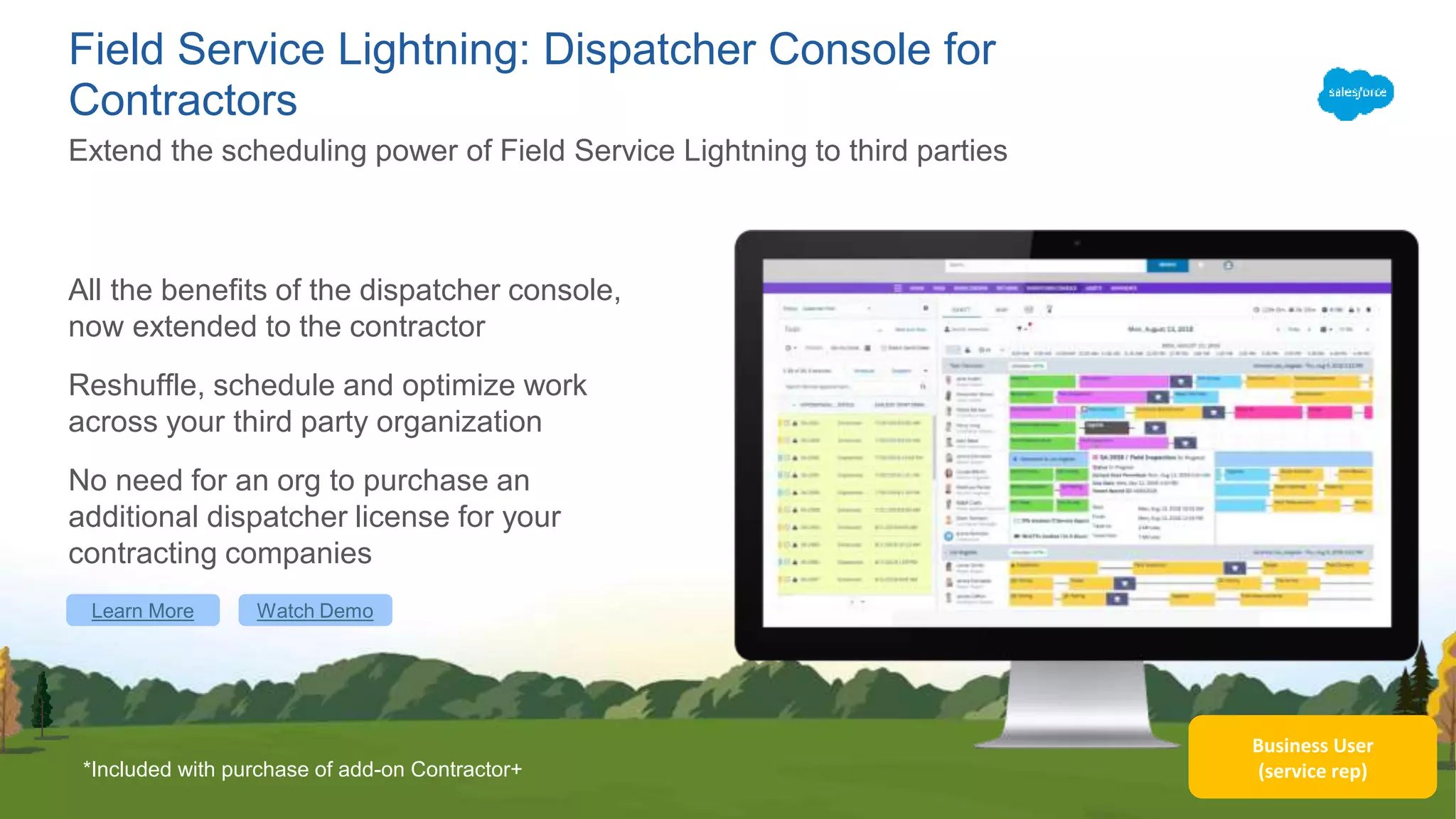 Business User
(service rep)
Field Service Lightning: Dispatcher Console for
Contractors
All the benefits of the dispatcher console,
now extended to the contractor
Reshuffle, schedule and optimize work
across your third party organization
No need for an org to purchase an
additional dispatcher license for your
contracting companies
Extend the scheduling power of Field Service Lightning to third parties
*Included with purchase of add-on Contractor+
Learn More Watch Demo
 
