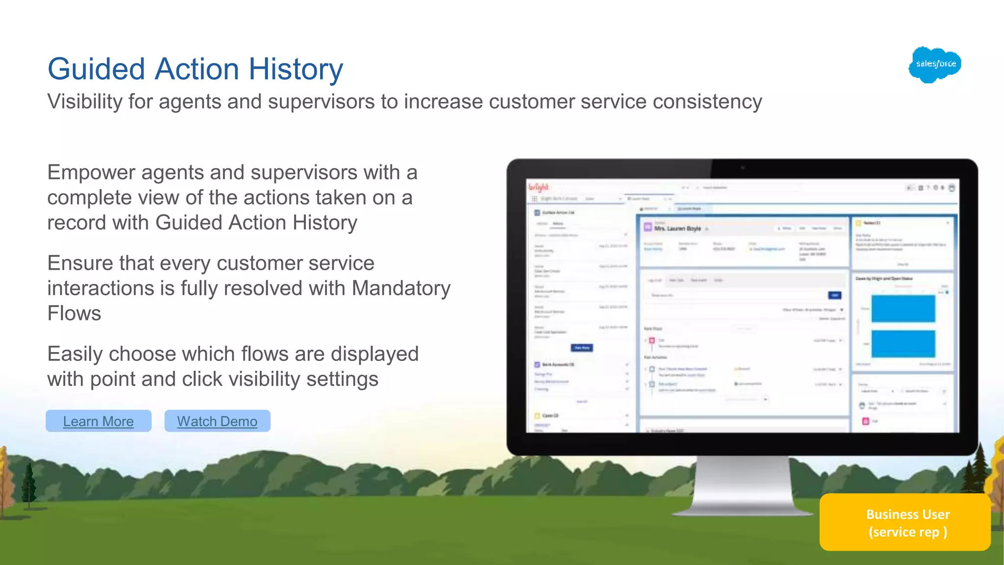 Business User
(service rep )
Guided Action History
Empower agents and supervisors with a
complete view of the actions taken on a
record with Guided Action History
Ensure that every customer service
interactions is fully resolved with Mandatory
Flows
Easily choose which flows are displayed
with point and click visibility settings
Visibility for agents and supervisors to increase customer service consistency
Learn More Watch Demo
 