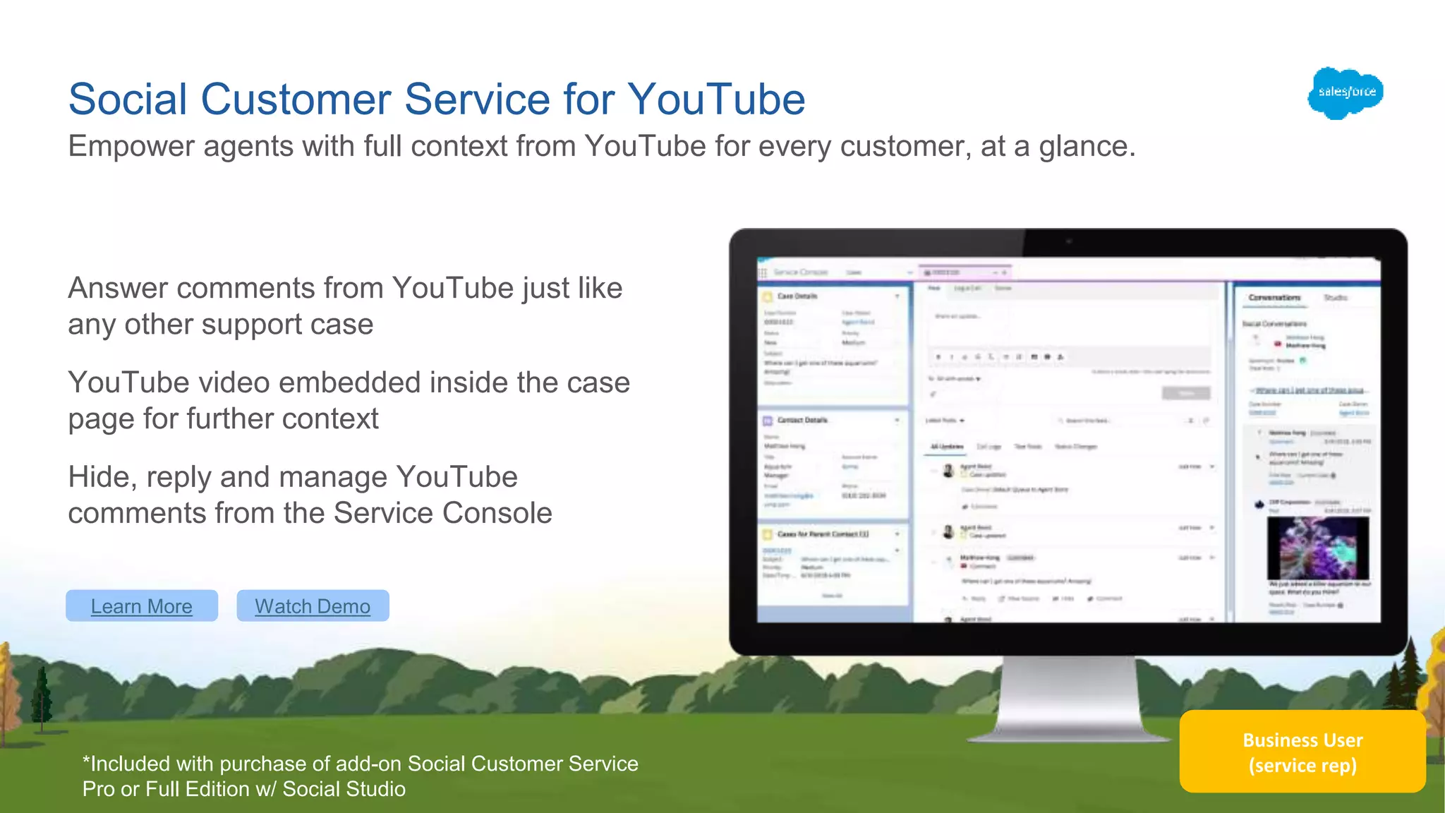 Business User
(service rep)
Social Customer Service for YouTube
Answer comments from YouTube just like
any other support case
YouTube video embedded inside the case
page for further context
Hide, reply and manage YouTube
comments from the Service Console
Empower agents with full context from YouTube for every customer, at a glance.
Learn More Watch Demo
*Included with purchase of add-on Social Customer Service
Pro or Full Edition w/ Social Studio
 