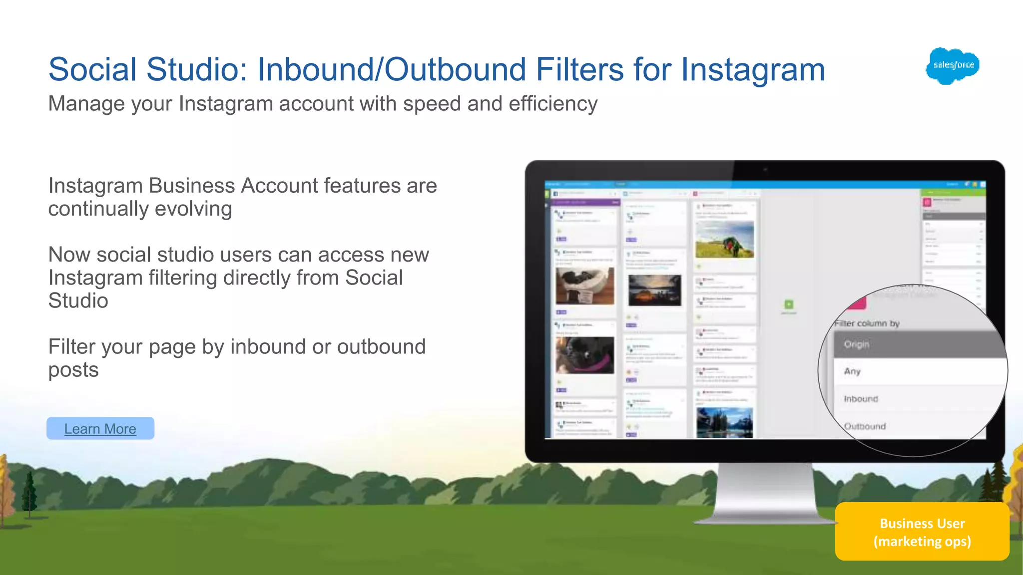 Business User
(marketing ops)
Social Studio: Inbound/Outbound Filters for Instagram
Instagram Business Account features are
continually evolving
Now social studio users can access new
Instagram filtering directly from Social
Studio
Filter your page by inbound or outbound
posts
Manage your Instagram account with speed and efficiency
Learn More
 
