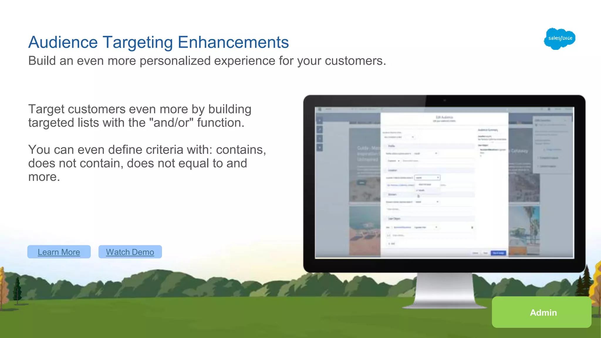 Audience Targeting Enhancements
Target customers even more by building
targeted lists with the "and/or" function.
You can even define criteria with: contains,
does not contain, does not equal to and
more.
Build an even more personalized experience for your customers.
Learn More Watch Demo
Admin
 
