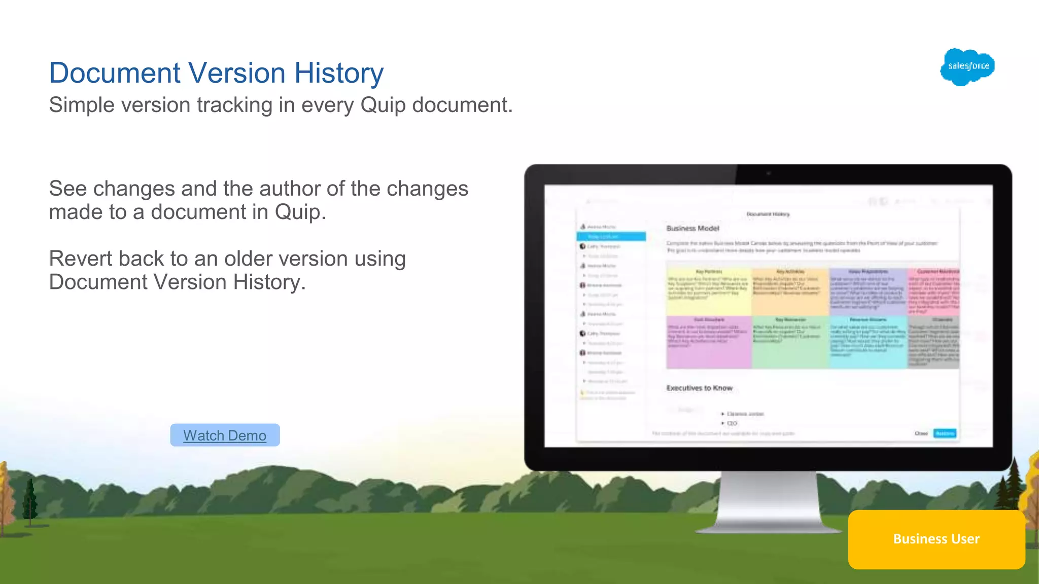 Business User
Document Version History
See changes and the author of the changes
made to a document in Quip.
Revert back to an older version using
Document Version History.
Simple version tracking in every Quip document.
Watch Demo
 