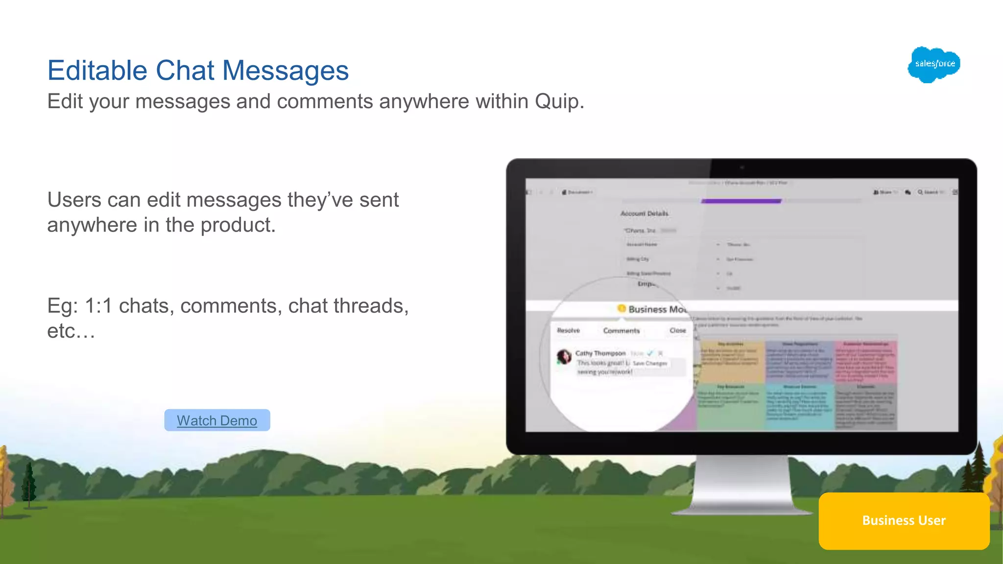 Business User
Editable Chat Messages
Users can edit messages they’ve sent
anywhere in the product.
Eg: 1:1 chats, comments, chat threads,
etc…
Edit your messages and comments anywhere within Quip.
Watch Demo
 