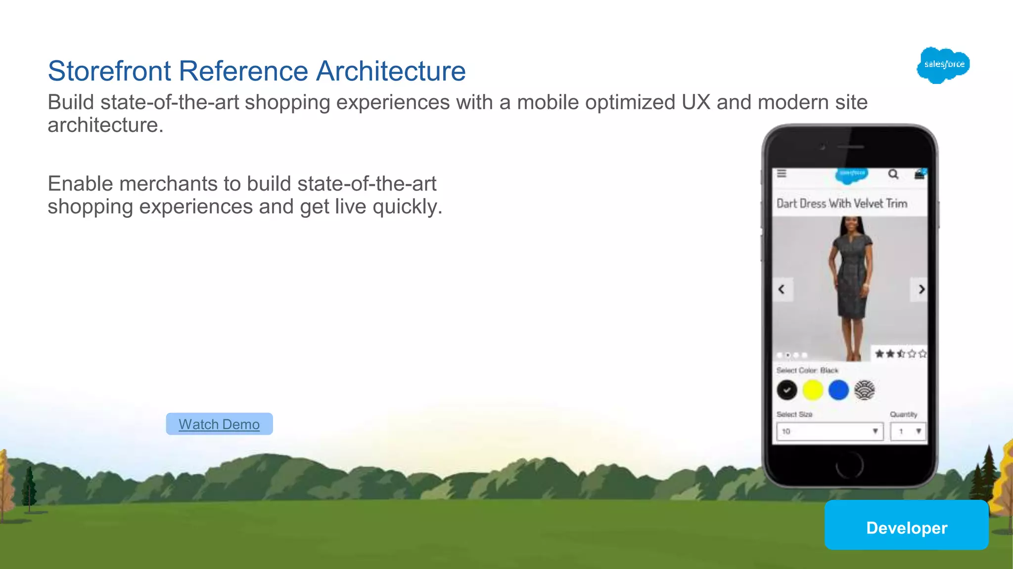 Storefront Reference Architecture
Enable merchants to build state-of-the-art
shopping experiences and get live quickly.
Build state-of-the-art shopping experiences with a mobile optimized UX and modern site
architecture.
Watch Demo
Developer
 