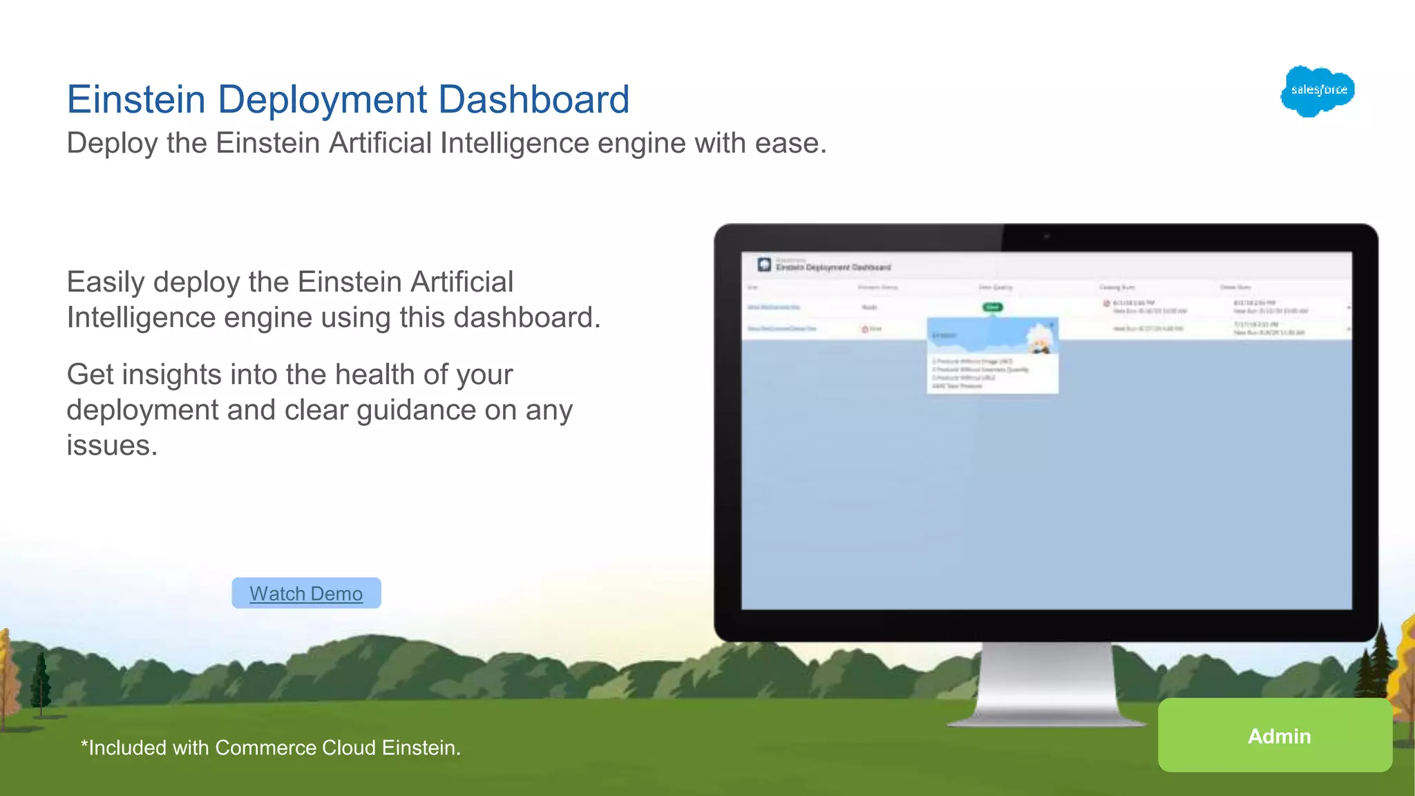 Einstein Deployment Dashboard
Easily deploy the Einstein Artificial
Intelligence engine using this dashboard.
Get insights into the health of your
deployment and clear guidance on any
issues.
Deploy the Einstein Artificial Intelligence engine with ease.
Watch Demo
*Included with Commerce Cloud Einstein.
Admin
 