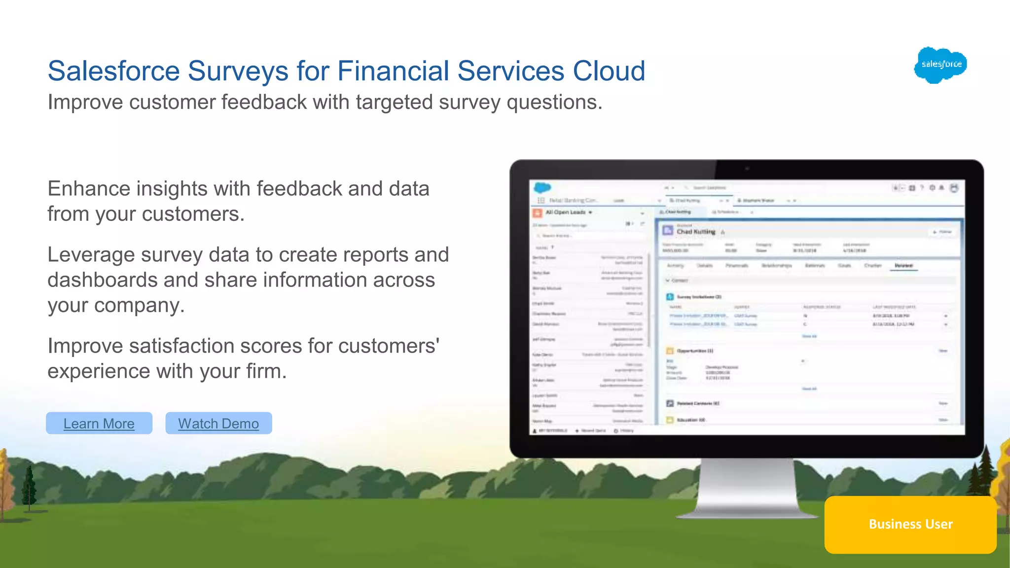 Business User
Salesforce Surveys for Financial Services Cloud
Enhance insights with feedback and data
from your customers.
Leverage survey data to create reports and
dashboards and share information across
your company.
Improve satisfaction scores for customers'
experience with your firm.
Improve customer feedback with targeted survey questions.
Learn More Watch Demo
 