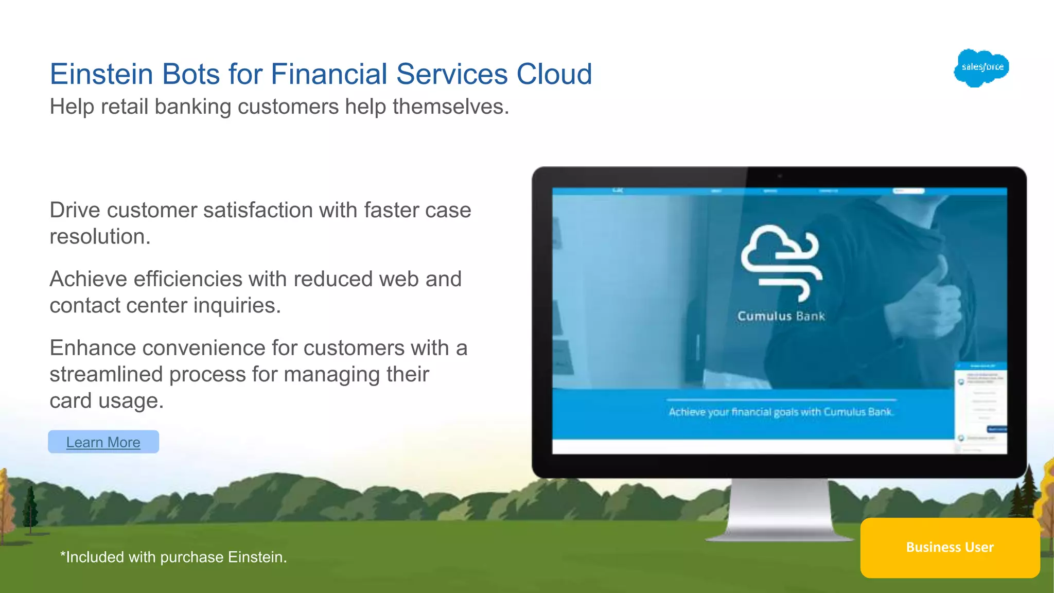 Business User
Einstein Bots for Financial Services Cloud
Drive customer satisfaction with faster case
resolution.
Achieve efficiencies with reduced web and
contact center inquiries.
Enhance convenience for customers with a
streamlined process for managing their
card usage.
Help retail banking customers help themselves.
Learn More
*Included with purchase Einstein.
 
