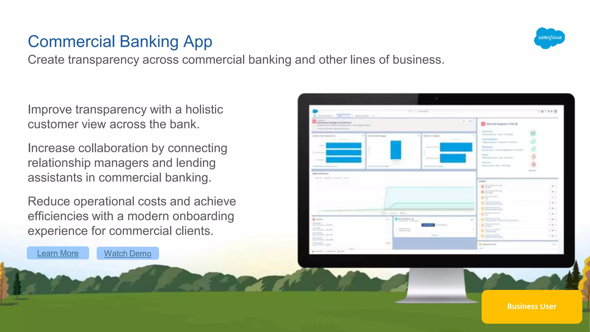 Business User
Commercial Banking App
Improve transparency with a holistic
customer view across the bank.
Increase collaboration by connecting
relationship managers and lending
assistants in commercial banking.
Reduce operational costs and achieve
efficiencies with a modern onboarding
experience for commercial clients.
Create transparency across commercial banking and other lines of business.
Learn More Watch Demo
 